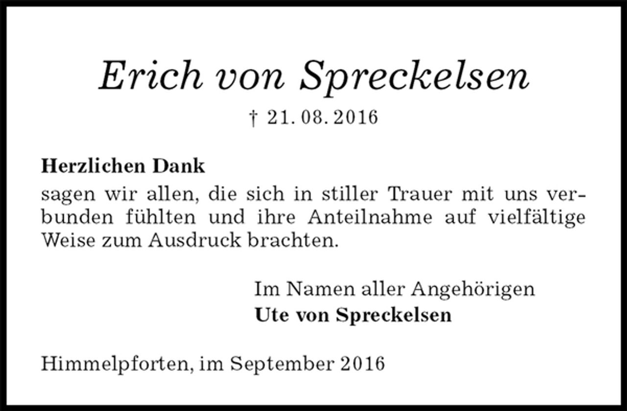 <p>Erich von Spreckelsen<br />† 21. 08. 2016<br />Herzlichen Dank<br />sagen wir allen, die sich in stiller Trauer mit uns verbunden fühlten und ihre Anteilnahme auf vielfältige Weise zum Ausdruck brachten.<br />Im Namen aller Angehörigen<br />Ute von Spreckelsen<br />Himmelpforten, im September 2016</p>