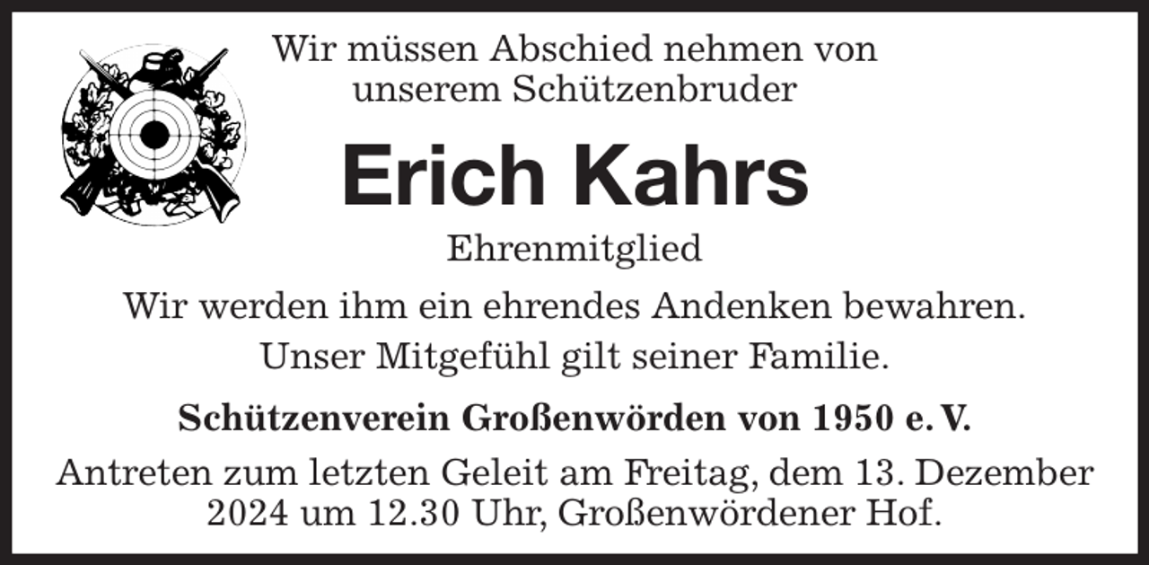 <p>Wir müssen Abschied nehmen von<br />unserem Schützenbruder<br />Erich Kahrs<br />Ehrenmitglied<br />Wir werden ihm ein ehrendes Andenken bewahren.<br />Unser Mitgefühl gilt seiner Familie.<br />Schützenverein Großenwörden von 1950 e. V.<br />Antreten zum letzten Geleit am Freitag, dem 13. Dezember 2024 um 12.30 Uhr, Großenwördener Hof.</p>