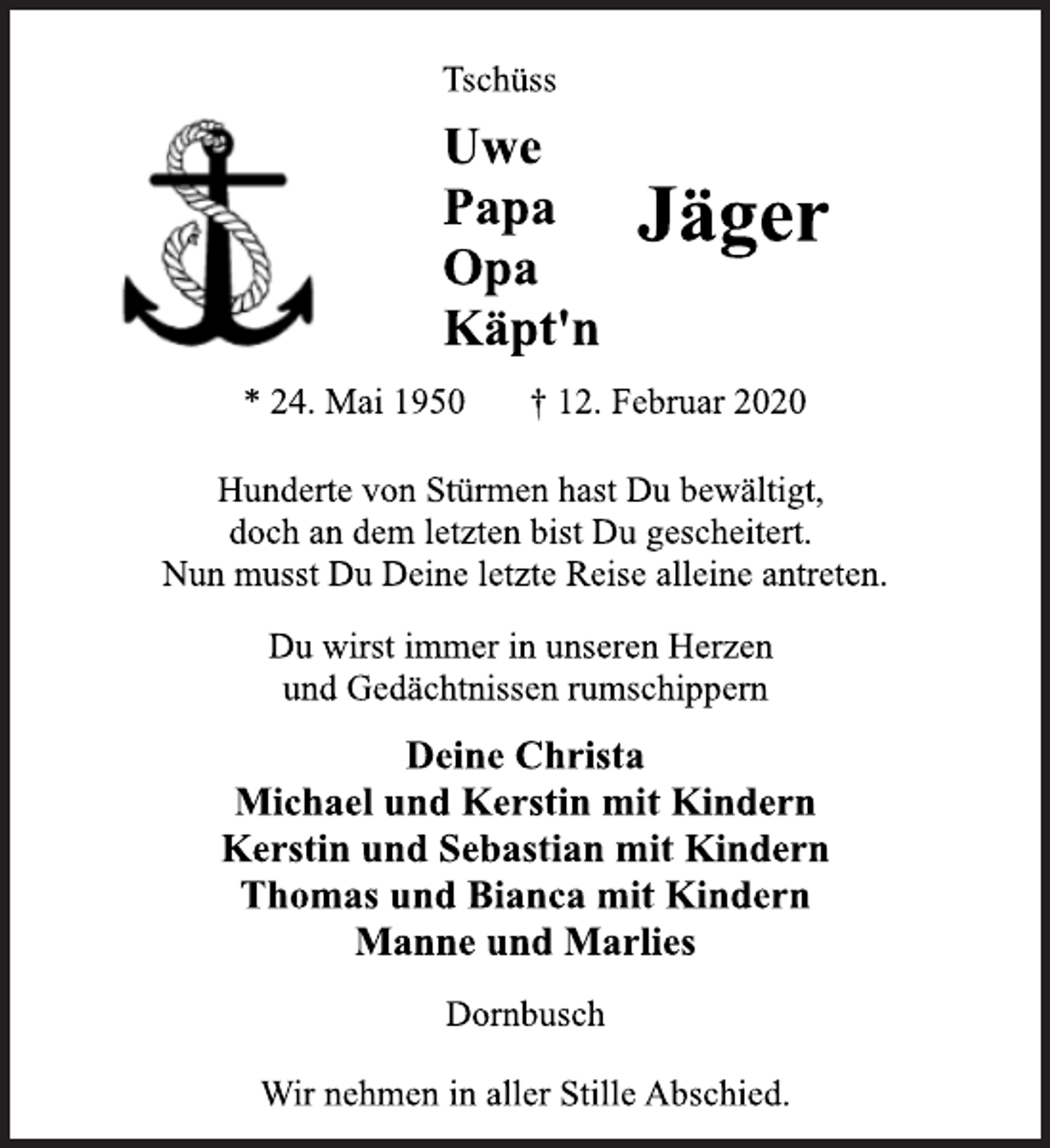 <p>Tschüss<br />Uwe<br />Papa<br />Opa<br />Käpt'n<br />Jäger<br />* 24. Mai 1950 † 12. Februar 2020<br />Hunderte von Stürmen hast Du bewältigt,<br />doch an dem letzten bist Du gescheitert.<br />Nun musst Du Deine letzte Reise alleine antreten.<br />Du wirst immer in unseren Herzen<br />und Gedächtnissen rumschippern<br />Deine Christa<br />Michael und Kerstin mit Kindern<br />Kerstin und Sebastian mit Kindern<br />Thomas und Bianca mit Kindern<br />Manne und Marlies<br />Dornbusch<br />Wir nehmen in aller Stille Abschied.</p>