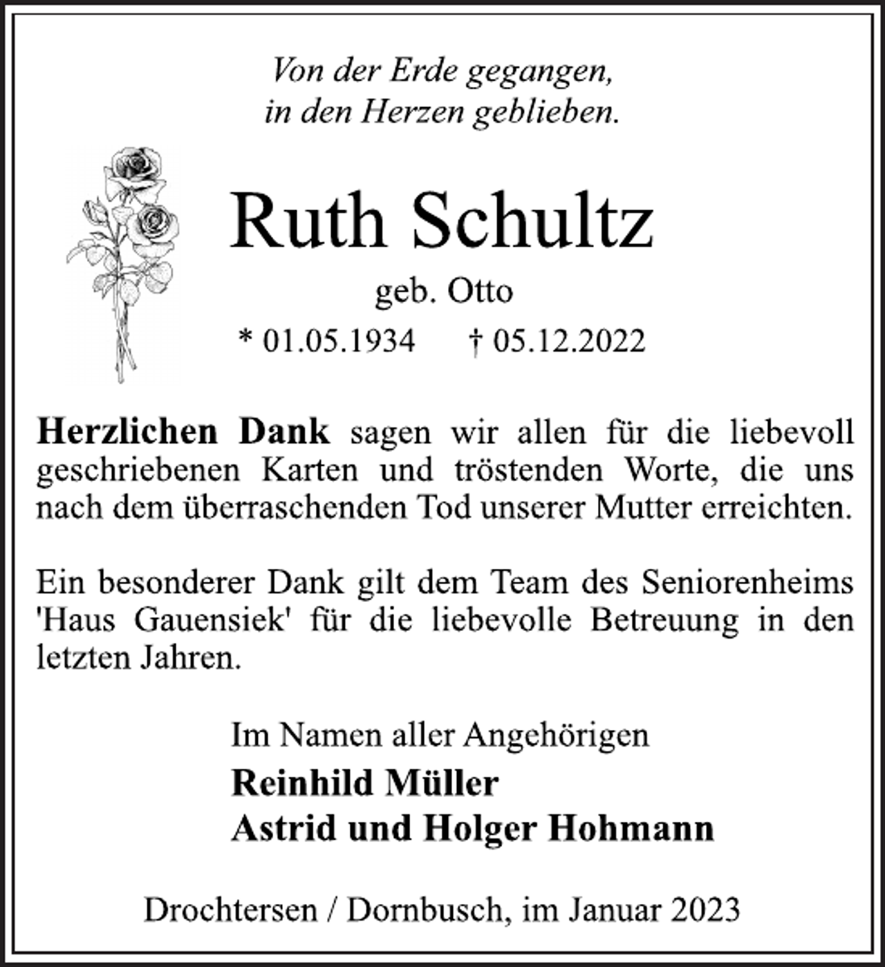 <p>Von der Erde gegangen,<br />in den Herzen geblieben.<br />Ruth Schultz<br />geb. Otto<br />* 01.05.1934 † 05.12.2022</p><p>Herzlichen Dank sagen wir allen für die liebevoll<br />geschriebenen Karten und tröstenden Worte, die uns<br />nach dem überraschenden Tod unserer Mutter erreichten.<br />Ein besonderer Dank gilt dem Team des Seniorenheims<br />'Haus Gauensiek' für die liebevolle Betreuung in den<br />letzten Jahren.</p><p>Im Namen aller Angehörigen<br />Reinhild Müller<br />Astrid und Holger Hohmann<br />Drochtersen / Dornbusch, im Januar 2023</p>