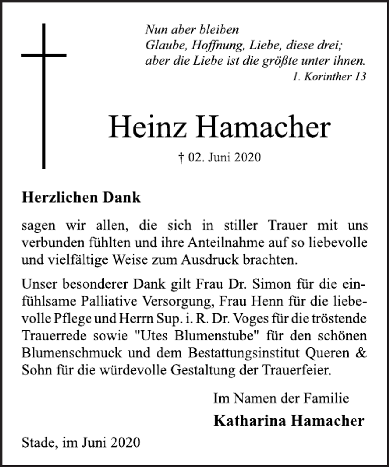 <p>Nun aber bleiben Glaube, Hoffnung, Liebe, diese drei; aber die Liebe ist die größte unter ihnen. 1. Korinther 13<br />Heinz Hamacher<br />† 02. Juni 2020<br />Herzlichen Dank sagen wir allen, die sich in stiller Trauer mit uns verbunden fühlten und ihre Anteilnahme auf so liebevolle und vielfältige Weise zum Ausdruck brachten. Unser besonderer Dank gilt Frau Dr. Simon für die einfühlsame Palliative Versorgung, Frau Henn für die iebevolle flege und Herrn Sup. i. R. Dr. Voges für die tröstende Trauerrede sowie "Utes Blumenstube" für den schönen Blumenschmuck und dem Bestattungsinstitut Queren &amp; Sohn für die würdevolle Gestaltung der Trauerfeier.<br />Im Namen der Familie Katharina Hamacher<br />Stade, im Juni 2020</p>