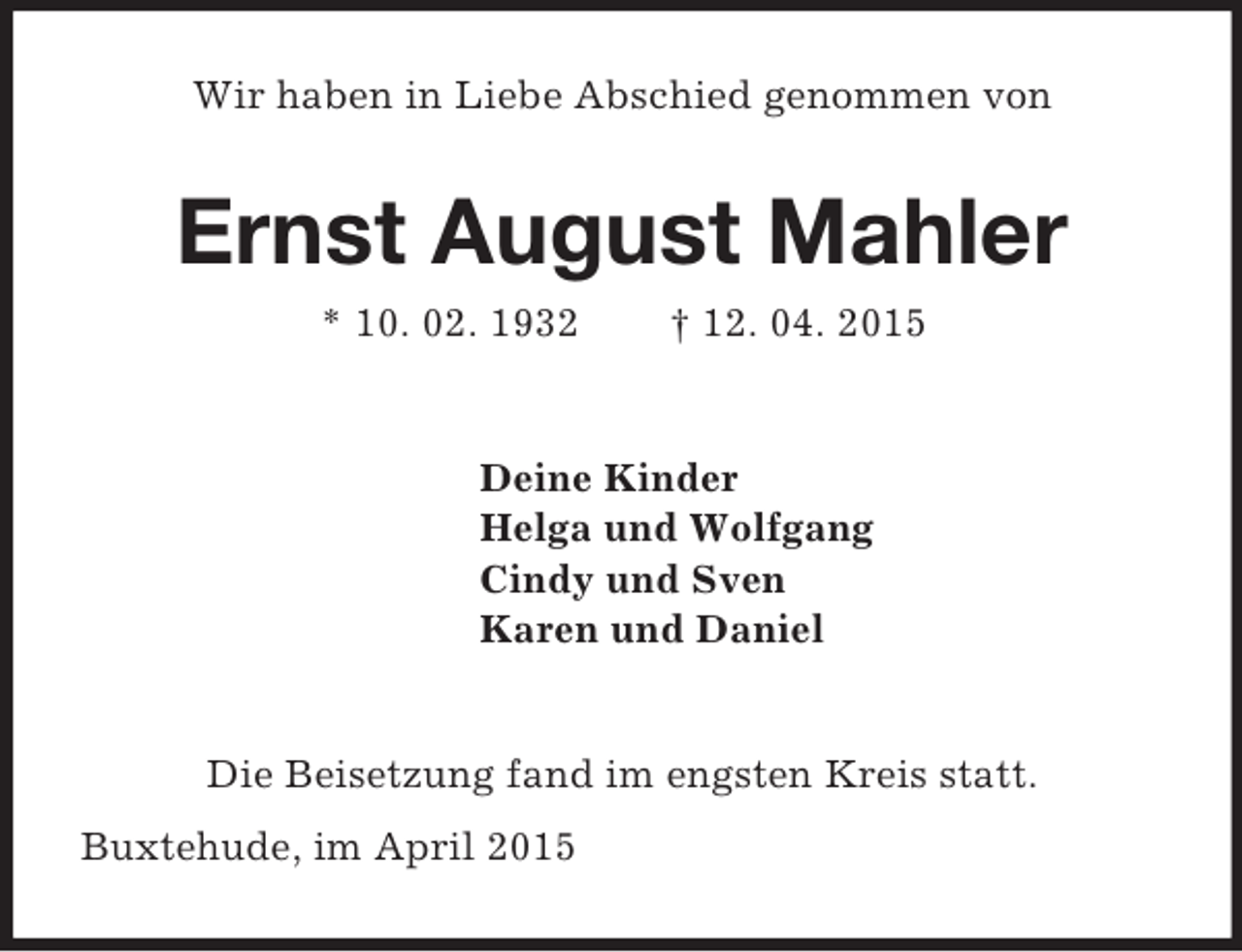 <p>Wir haben in Liebe Abschied genommen von<br />Ernst August Mahler<br />* 10. 02. 1932 † 12. 04. 2015<br />Deine Kinder<br />Helga und Wolfgang<br />Cindy und Sven<br />Karen und Daniel<br />Die Beisetzung fand im engsten Kreis statt.<br />Buxtehude, im April 2015</p>