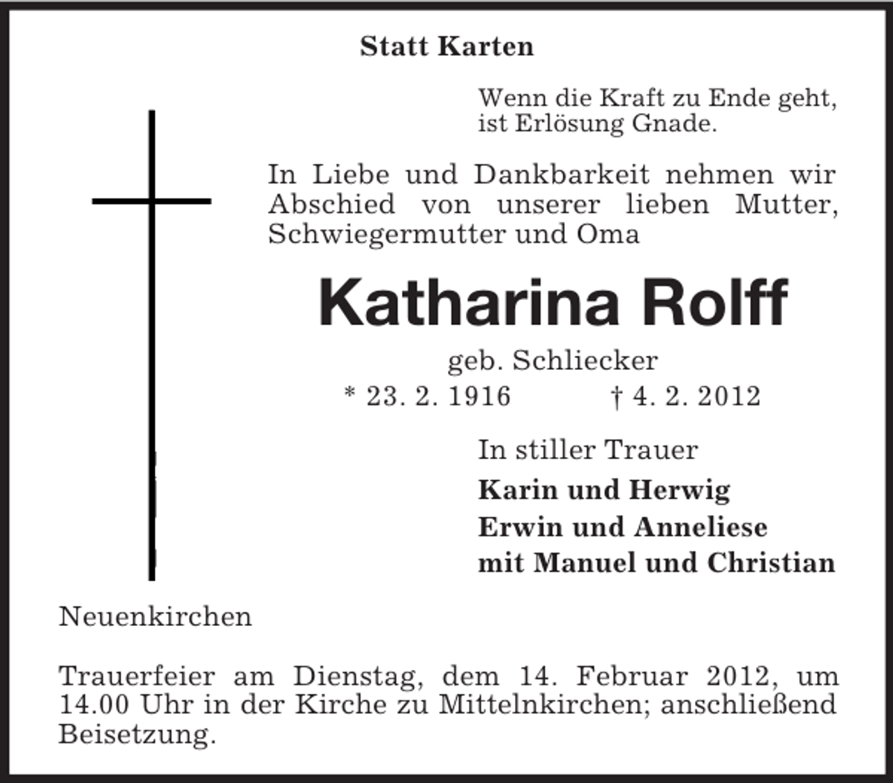 <p>Statt Karten<br />Wenn die Kraft zu Ende geht,<br />ist Erlösung Gnade.</p><p>In Liebe und Dankbarkeit nehmen wir<br />Abschied von unserer lieben Mutter,<br />Schwiegermutter und Oma</p><p>Katharina Rolff<br />geb. Schliecker<br />* 23. 2. 1916<br />† 4. 2. 2012<br />In stiller Trauer<br />Karin und Herwig<br />Erwin und Anneliese<br />mit Manuel und Christian<br />Neuenkirchen<br />Trauerfeier am Dienstag, dem 14. Februar 2012, um<br />14.00 Uhr in der Kirche zu Mittelnkirchen; anschließend<br />Beisetzung.</p>