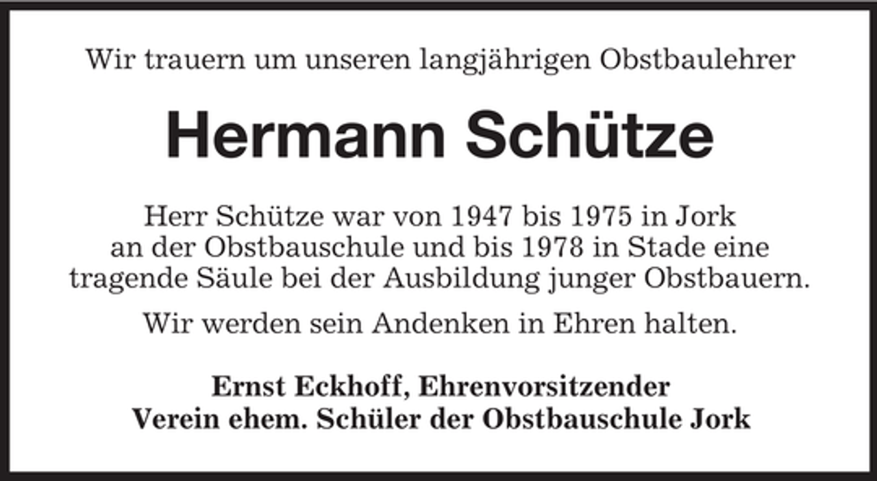 <p>Wir trauern um unseren langjährigen Obstbaulehrer</p><p>Hermann Schütze<br />Herr Schütze war von 1947 bis 1975 in Jork<br />an der Obstbauschule und bis 1978 in Stade eine<br />tragende Säule bei der Ausbildung junger Obstbauern.<br />Wir werden sein Andenken in Ehren halten.<br />Ernst Eckhoff, Ehrenvorsitzender<br />Verein ehem. Schüler der Obstbauschule Jork</p>