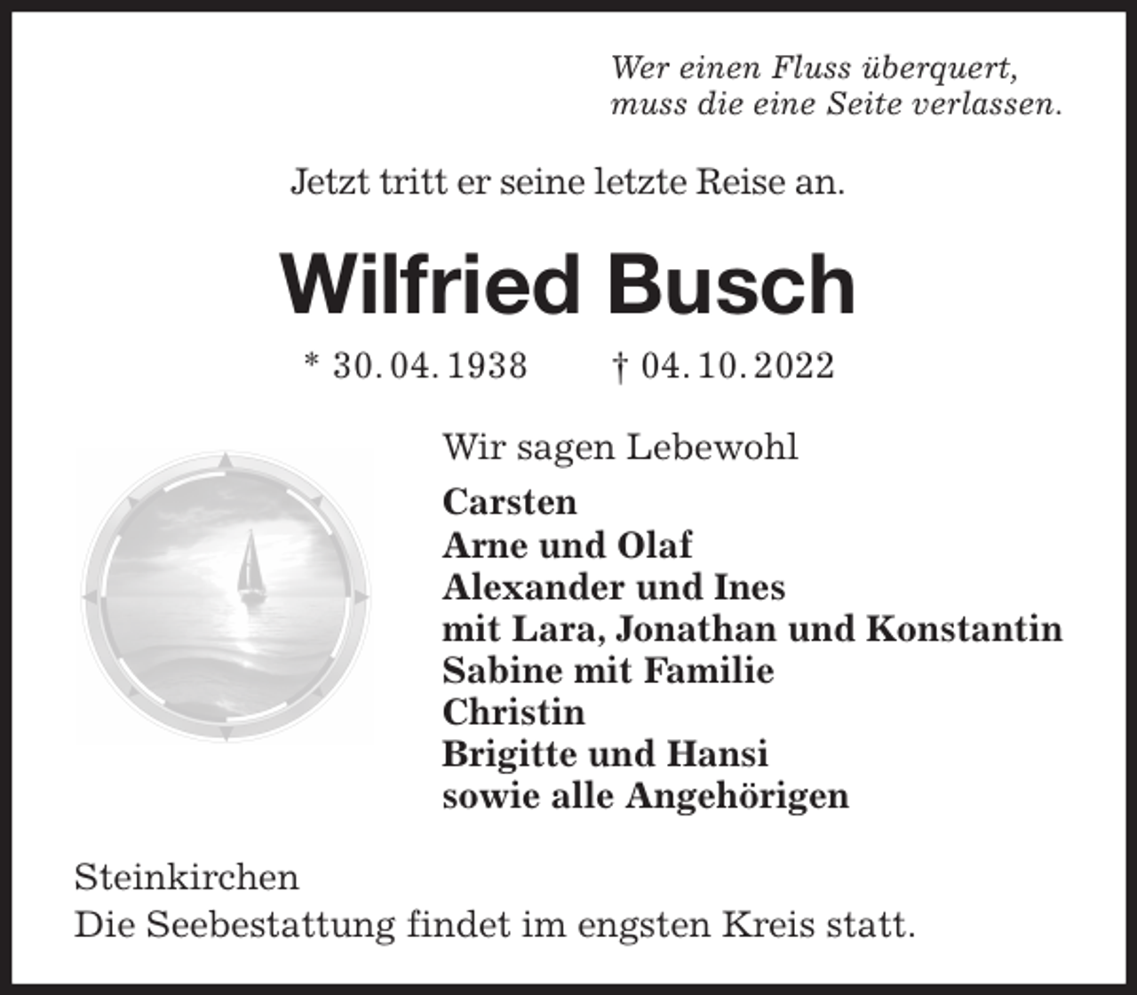 <p>Wer einen Fluss überquert,<br />muss die eine Seite verlassen.<br />Jetzt tritt er seine letzte Reise an.<br />Wilfried Busch<br />* 30. 04. 1938 † 04. 10. 2022<br />Wir sagen Lebewohl<br />Carsten<br />Arne und Olaf<br />Alexander und Ines<br />mit Lara, Jonathan und Konstantin<br />Sabine mit Familie<br />Christin<br />Brigitte und Hansi<br />sowie alle Angehörigen<br />Steinkirchen<br />Die Seebestattung findet im engsten Kreis statt.</p>