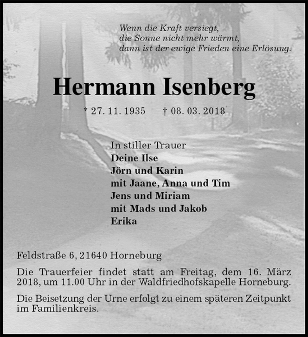 <p>Wenn die Kraft versiegt,<br />die Sonne nicht mehr wärmt,<br />dann ist der ewige Frieden eine Erlösung.<br />Hermann Isenberg<br />* 27. 11. 1935 † 08. 03. 2018<br />In stiller Trauer<br />Deine Ilse<br />Jörn und Karin<br />mit Jaane, Anna und Tim<br />Jens und Miriam<br />mit Mads und Jakob<br />Erika<br />Feldstraße 6, 21640 Horneburg<br />Die Trauerfeier findet statt am Freitag, dem 16. März 2018, um 11.00 Uhr in der Waldfriedhofskapelle Horneburg.<br />Die Beisetzung der Urne erfolgt zu einem späteren Zeitpunkt im Familienkreis.</p>