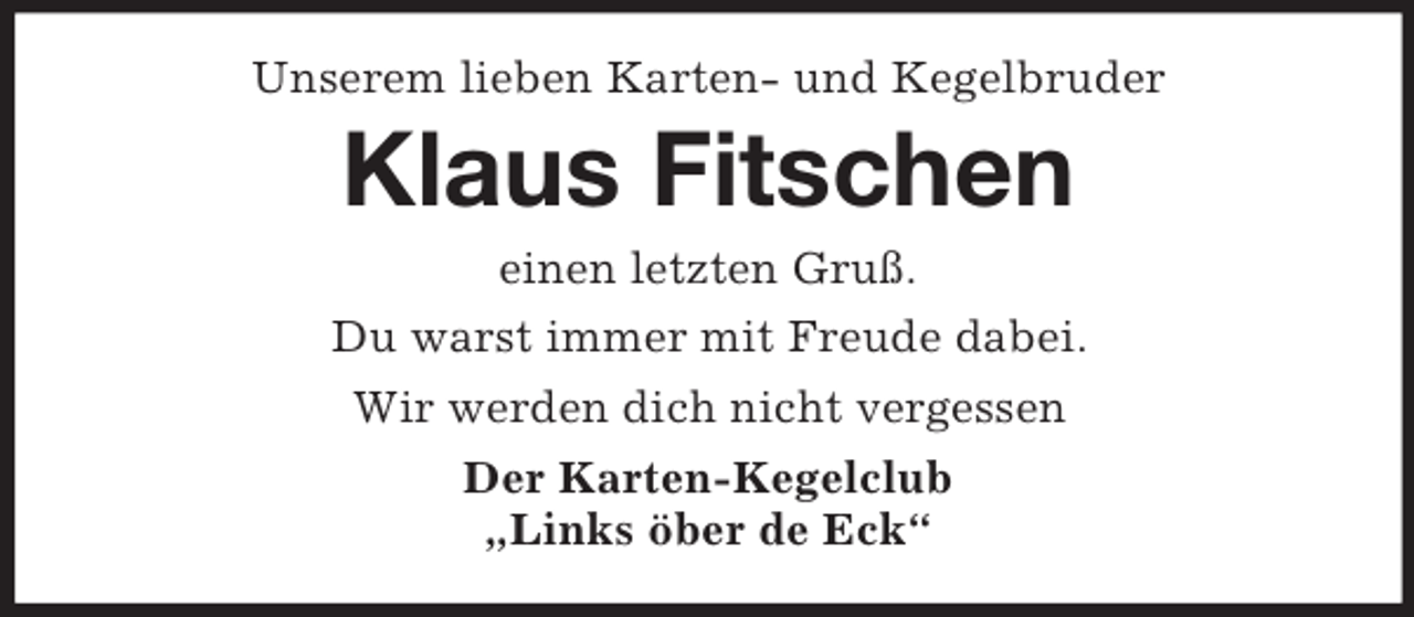 <p>Unserem lieben Karten- und Kegelbruder<br />Klaus Fitschen<br />einen letzten Gruß.<br />Du warst immer mit Freude dabei.<br />Wir werden dich nicht vergessen<br />Der Karten-Kegelclub<br />„Links öber de Eck“</p>