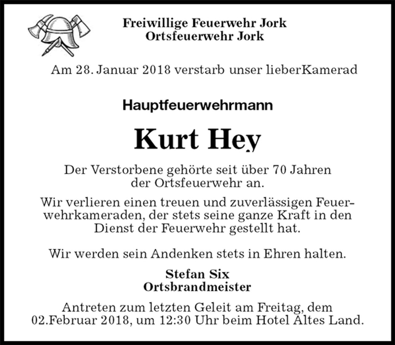 <p>Freiwillige Feuerwehr Jork<br />Ortsfeuerwehr Jork<br />Am 28. Januar 2018 verstarb unser lieberKamerad<br />Hauptfeuerwehrmann<br />Kurt Hey<br />Der Verstorbene gehörte seit über 70 Jahren<br />der Ortsfeuerwehr an.<br />Wir verlieren einen treuen und zuverlässigen Feuer-<br />wehrkameraden, der stets seine ganze Kraft in den<br />Dienst der Feuerwehr gestellt hat.</p>
<p>Wir werden sein Andenken stets in Ehren halten.<br />Stefan Six<br />Ortsbrandmeister<br />Antreten zum letzten Geleit am Freitag, dem<br />02.Februar 2018, um 12:30 Uhr beim Hotel Altes Land.</p>