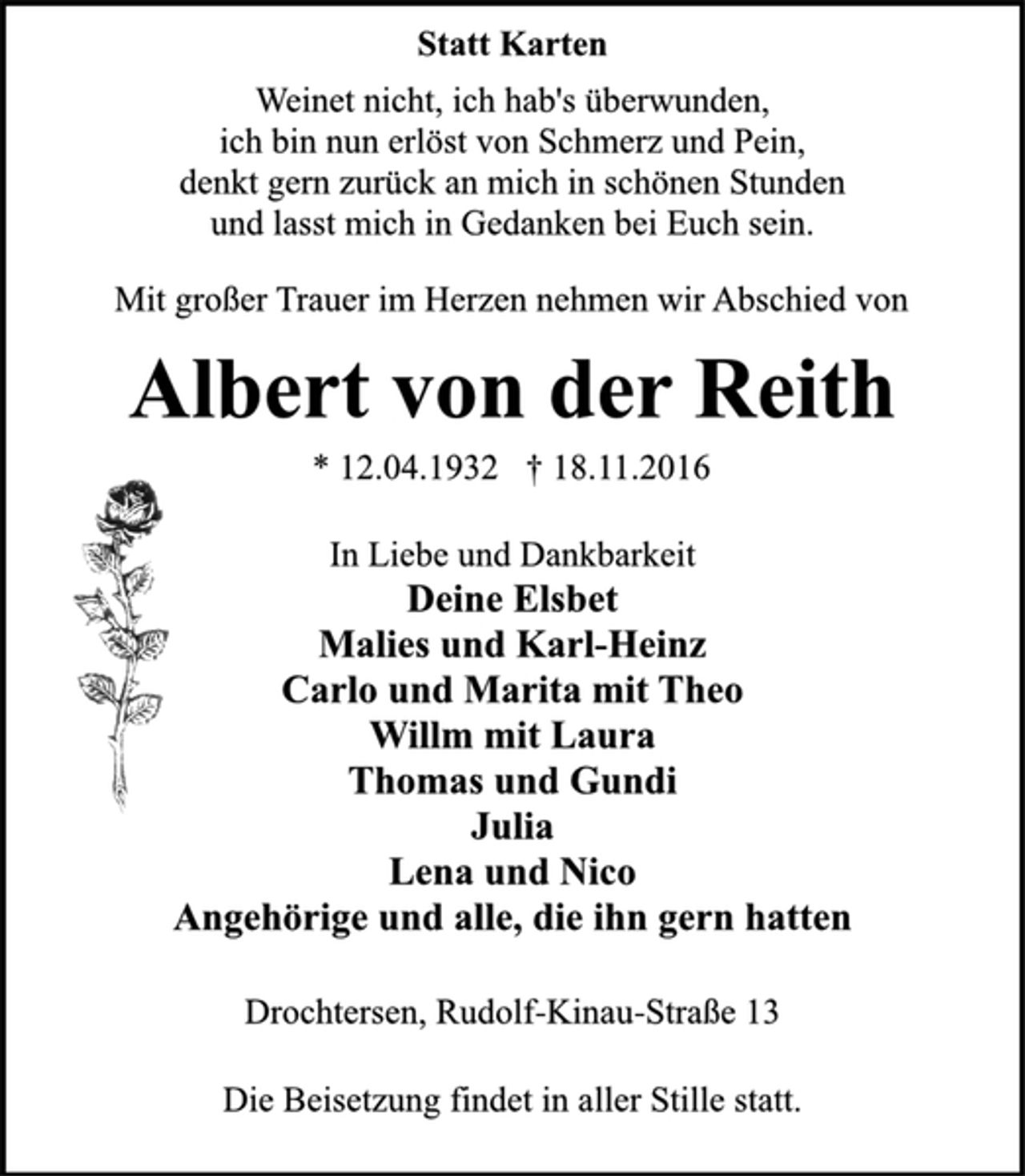 <p>Statt Karten<br />Weinet nicht, ich hab's überwunden,<br />ich bin nun erlöst von Schmerz und Pein,<br />denkt gern zurück an mich in schönen Stunden<br />und lasst mich in Gedanken bei Euch sein.<br />Mit großer Trauer im Herzen nehmen wir Abschied von<br />Albert von der Reith<br />* 12.04.1932 † 18.11.2016<br />In Liebe und Dankbarkeit<br />Deine Elsbet<br />Malies und Karl-Heinz<br />Carlo und Marita mit Theo<br />Willm mit Laura<br />Thomas und Gundi<br />Julia<br />Lena und Nico<br />Angehörige und alle, die ihn gern hatten<br />Drochtersen, Rudolf-Kinau-Straße 13<br />Die Beisetzung findet in aller Stille statt.</p>