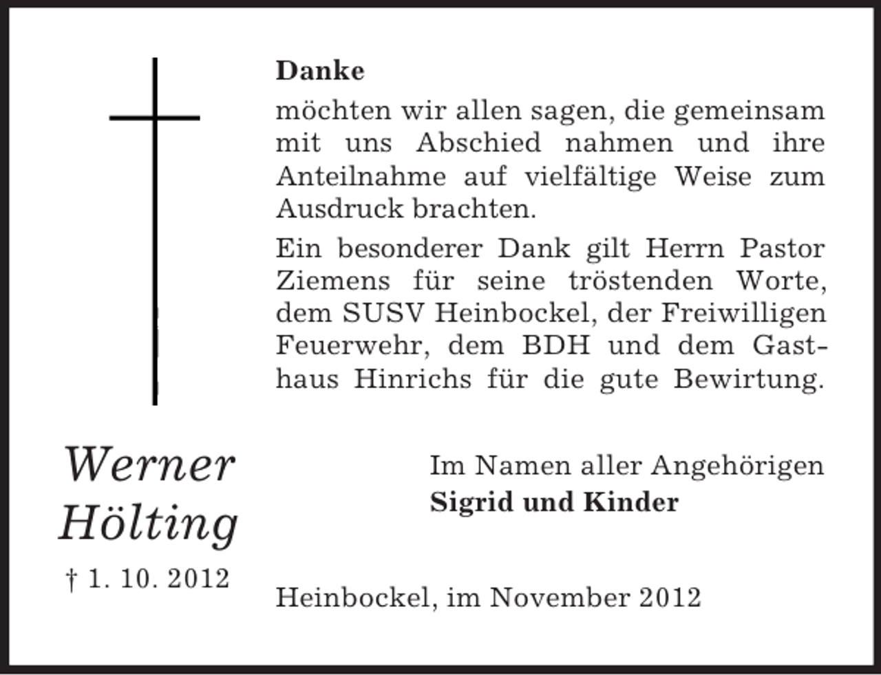 <p>Danke<br />möchten wir allen sagen, die gemeinsam<br />mit uns Abschied nahmen und ihre<br />Anteilnahme auf vielfältige Weise zum<br />Ausdruck brachten.<br />Ein besonderer Dank gilt Herrn Pastor<br />Ziemens für seine tröstenden Worte,<br />dem SUSV Heinbockel, der Freiwilligen<br />Feuerwehr, dem BDH und dem Gasthaus Hinrichs für die gute Bewirtung.</p><p>Werner<br />Hölting<br />† 1. 10. 2012</p><p>Im Namen aller Angehörigen<br />Sigrid und Kinder<br />Heinbockel, im November 2012</p>