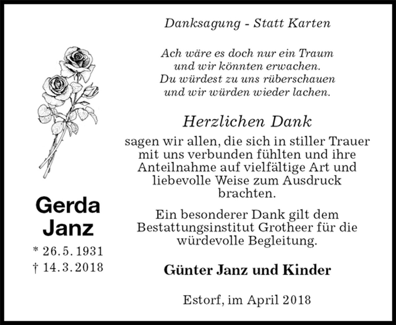 <p>Danksagung - Statt Karten<br />Ach wäre es doch nur ein Traum<br />und wir könnten erwachen.<br />Du würdest zu uns rüberschauen<br />und wir würden wieder lachen.<br />Herzlichen Dank<br />sagen wir allen, die sich in stiller Trauer mit uns verbunden fühlten und ihre<br />Anteilnahme auf vielfältige Art und<br />liebevolle Weise zum Ausdruck<br />brachten.<br />Ein besonderer Dank gilt dem<br />Bestattungsinstitut Grotheer für die würdevolle Begleitung.<br />Günter Janz und Kinder<br />Estorf, im April 2018<br />Gerda<br />Janz<br />* 26. 5. 1931<br />† 14. 3. 2018</p>