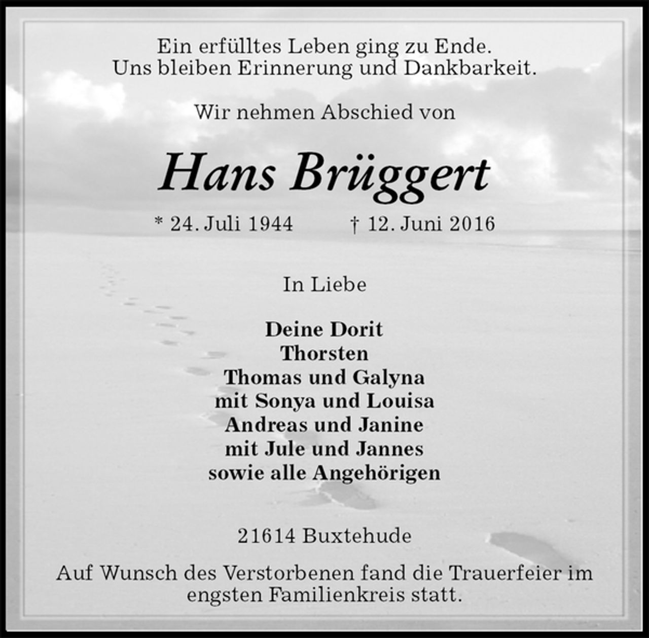 <p>Ein erfülltes Leben ging zu Ende.<br />Uns bleiben Erinnerung und Dankbarkeit.<br />Wir nehmen Abschied von<br />Hans Brüggert<br />* 24. Juli 1944 † 12. Juni 2016</p>
<p>In Liebe</p>
<p>Deine Dorit<br />Thorsten<br />Thomas und Galyna<br />mit Sonya und Louisa<br />Andreas und Janine<br />mit Jule und Jannes<br />sowie alle Angehörigen</p>
<p>21614 Buxtehude<br />Auf Wunsch des Verstorbenen fand die Trauerfeier im<br />engsten Familienkreis statt.</p>