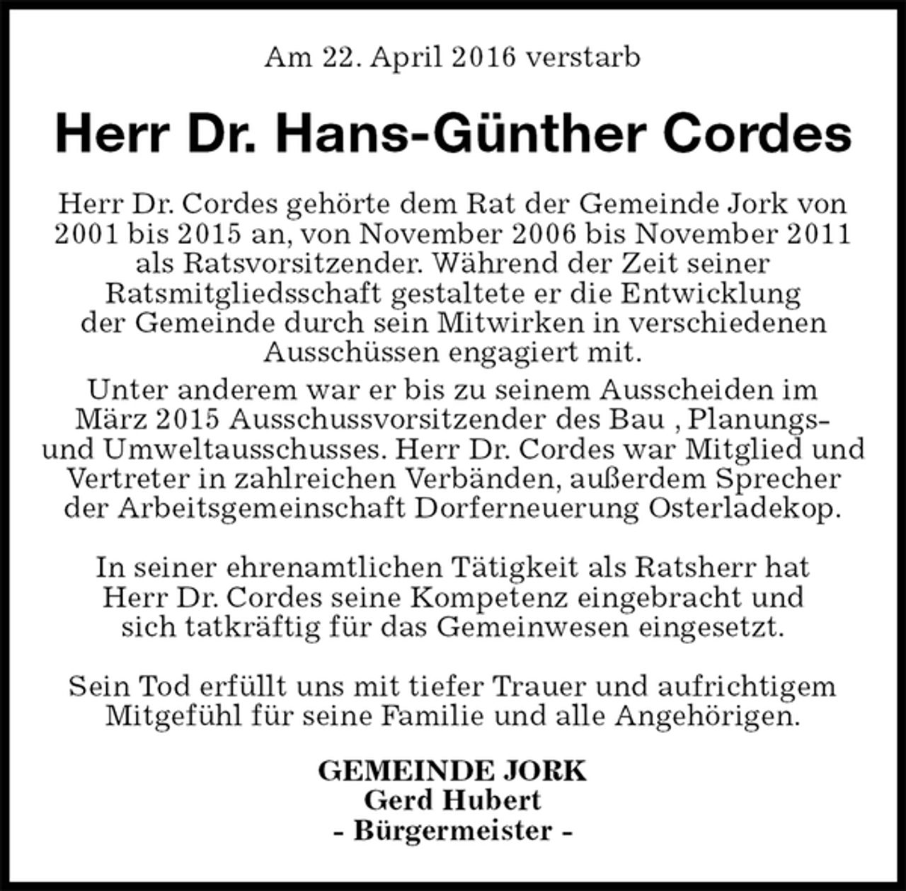 <p>Am 22. April 2016 verstarb<br />Herr Dr. Hans-Günther Cordes<br />Herr Dr. Cordes gehörte dem Rat der Gemeinde Jork von 2001 bis 2015 an, von November 2006 bis November 2011 als Ratsvorsitzender. Während der Zeit seiner<br />Ratsmitgliedsschaft gestaltete er die Entwicklung<br />der Gemeinde durch sein Mitwirken in verschiedenen<br />Ausschüssen engagiert mit.<br />Unter anderem war er bis zu seinem Ausscheiden im<br />März 2015 Ausschussvorsitzender des Bau , Planungs-<br />und Umweltausschusses. Herr Dr. Cordes war Mitglied und<br />Vertreter in zahlreichen Verbänden, außerdem Sprecher<br />der Arbeitsgemeinschaft Dorferneuerung Osterladekop.</p>
<p>In seiner ehrenamtlichen Tätigkeit als Ratsherr hat<br />Herr Dr. Cordes seine Kompetenz eingebracht und<br />sich tatkräftig für das Gemeinwesen eingesetzt.</p>
<p>Sein Tod erfüllt uns mit tiefer Trauer und aufrichtigem<br />Mitgefühl für seine Familie und alle Angehörigen.<br />GEMEINDE JORK<br />Gerd Hubert<br />- Bürgermeister -</p>