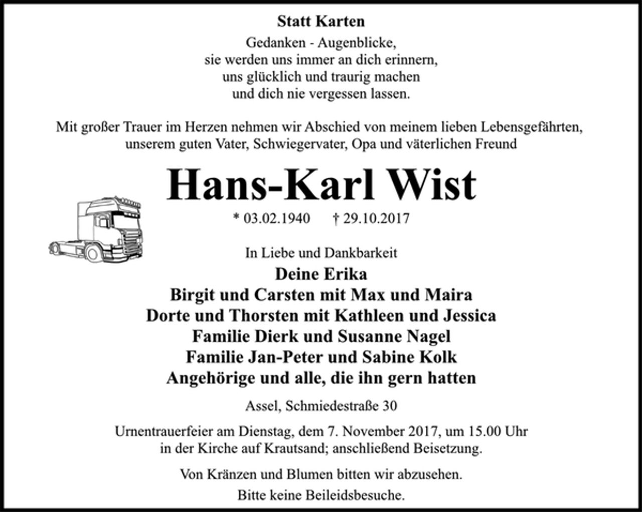 <p>Statt Karten<br />Gedanken - Augenblicke,<br />sie werden uns immer an dich erinnern,<br />uns glücklich und traurig machen<br />und dich nie vergessen lassen.<br />Mit großer Trauer im Herzen nehmen wir Abschied von meinem lieben Lebensgefährten,<br />unserem guten Vater, Schwiegervater, Opa und väterlichen Freund<br />Hans-Karl Wist<br />* 03.02.1940 † 29.10.2017<br />In Liebe und Dankbarkeit<br />Deine Erika<br />Birgit und Carsten mit Max und Maira<br />Dorte und Thorsten mit Kathleen und Jessica<br />Familie Dierk und Susanne Nagel<br />Familie Jan-Peter und Sabine Kolk<br />Angehörige und alle, die ihn gern hatten<br />Assel, Schmiedestraße 30<br />Urnentrauerfeier am Dienstag, dem 7. November 2017, um 15.00 Uhr<br />in der Kirche auf Krautsand; anschließend Beisetzung.<br />Bitte keine Beileidsbesuche.<br />Von Kränzen und Blumen bitten wir abzusehen.</p>