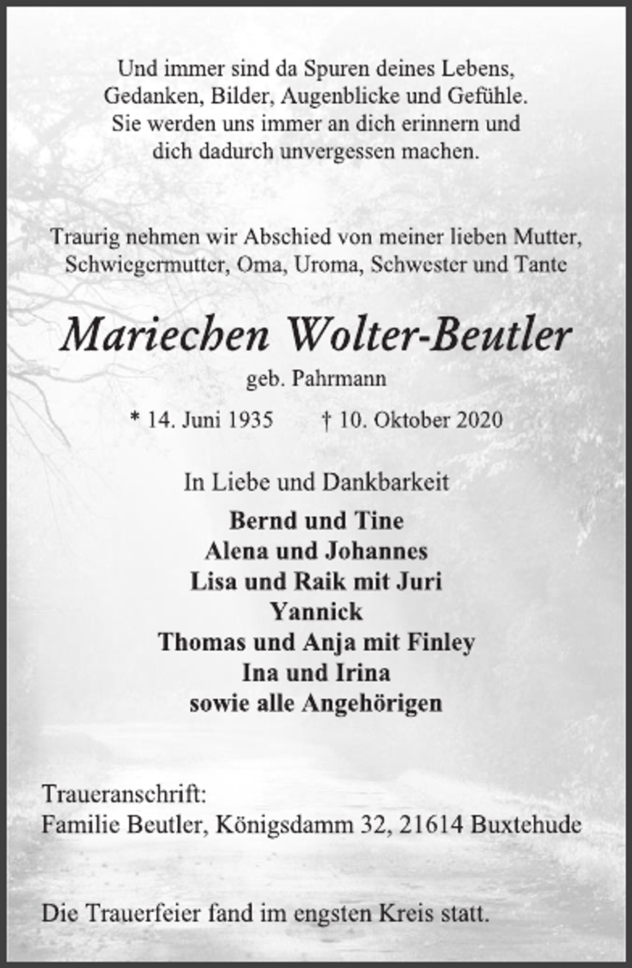 <p>Und immer sind da Spuren deines Lebens,<br />Gedanken, Bilder, Augenblicke und Gefühle.<br />Sie werden uns immer an dich erinnern und<br />dich dadurch unvergessen machen.<br />Traurig nehmen wir Abschied von meiner lieben Mutter,<br />Schwiegermutter, Oma, Uroma, Schwester und Tante<br />Mariechen Wolter-Beutler<br />geb. Pahrmann<br />* 14. Juni 1935 † 10. Oktober 2020<br />In Liebe und Dankbarkeit<br />Bernd und Tine<br />Alena und Johannes<br />Lisa und Raik mit Juri<br />Yannick<br />Thomas und Anja mit Finley<br />Ina und Irina<br />sowie alle Angehörigen<br />Traueranschrift:<br />Familie Beutler, Königsdamm 32, 21614 Buxtehude<br />Die Trauerfeier fand im engsten Kreis statt.</p>