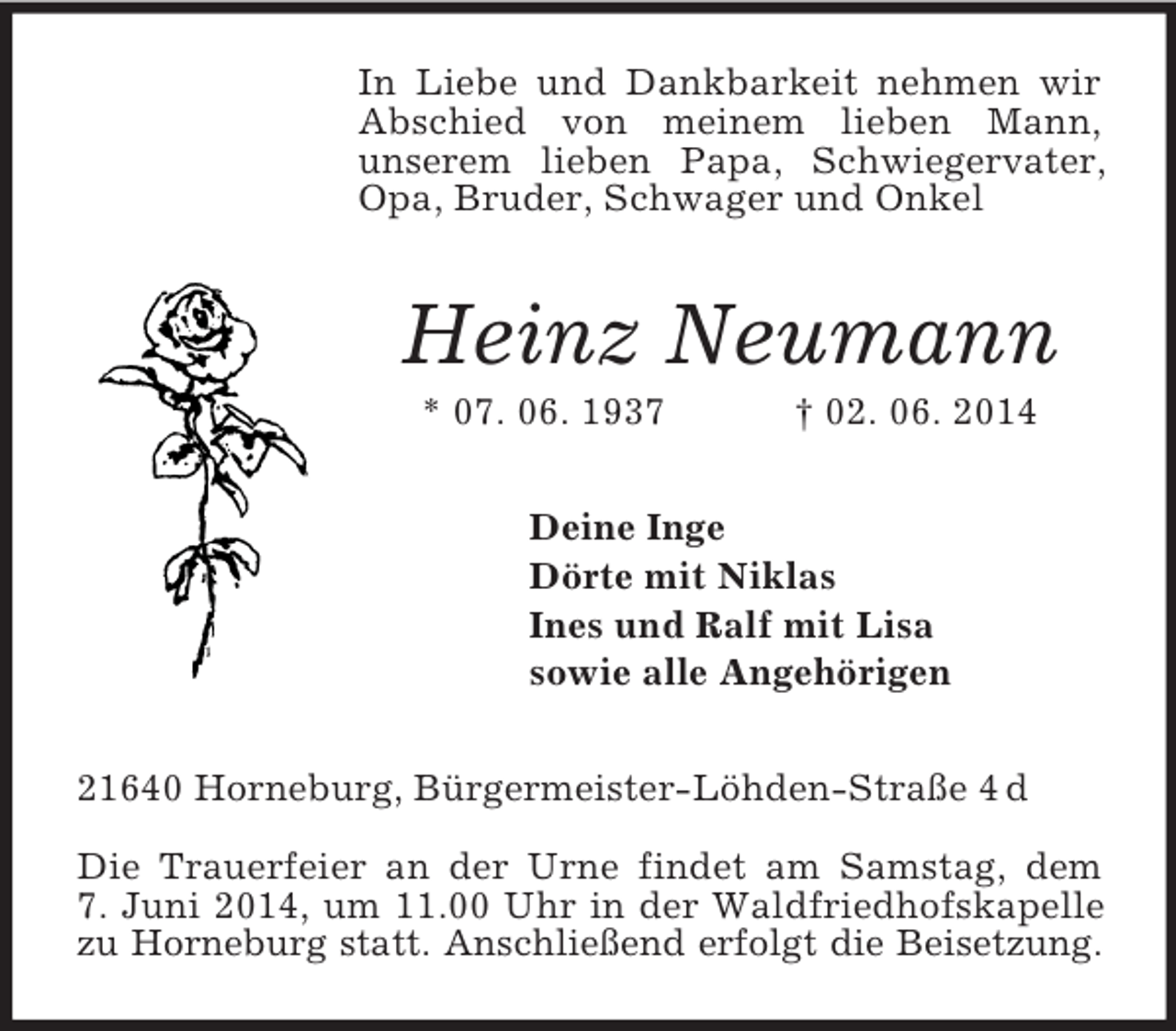 <p>In Liebe und Dankbarkeit nehmen wir Abschied von meinem lieben Mann,<br />unserem lieben Papa, Schwiegervater, Opa, Bruder, Schwager und Onkel<br />Heinz Neumann<br />* 07. 06. 1937 † 02. 06. 2014<br />Deine Inge<br />Dörte mit Niklas<br />Ines und Ralf mit Lisa<br />sowie alle Angehörigen<br />21640 Horneburg, Bürgermeister-Löhden-Straße 4 d</p><p>Die Trauerfeier an der Urne findet am Samstag, dem<br />7. Juni 2014, um 11.00 Uhr in der Waldfriedhofskapelle zu Horneburg statt. Anschließend erfolgt die Beisetzung.</p>
