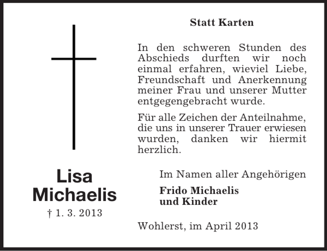 <p>Statt Karten<br />In den schweren Stunden des<br />Abschieds durften wir noch<br />einmal erfahren, wieviel Liebe,<br />Freundschaft und Anerkennung<br />meiner Frau und unserer Mutter<br />entgegengebracht wurde.<br />Für alle Zeichen der Anteilnahme,<br />die uns in unserer Trauer erwiesen<br />wurden, danken wir hiermit<br />herzlich.</p><p>Lisa<br />Michaelis</p><p>Im Namen aller Angehörigen<br />Frido Michaelis<br />und Kinder</p><p>† 1. 3. 2013<br />Wohlerst, im April 2013</p>