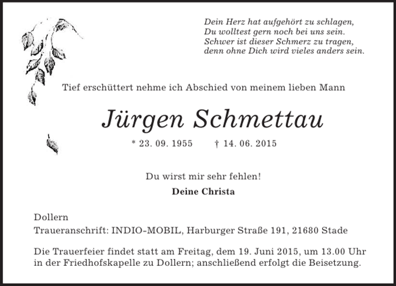 <p>Dein Herz hat aufgehört zu schlagen,<br />Du wolltest gern noch bei uns sein.<br />Schwer ist dieser Schmerz zu tragen,<br />denn ohne Dich wird vieles anders sein.</p><p>Tief erschüttert nehme ich Abschied von meinem lieben Mann<br />Jürgen Schmettau<br />* 23. 09. 1955 † 14. 06. 2015<br />Du wirst mir sehr fehlen!<br />Deine Christa<br />Dollern<br />Traueranschrift: INDIO-MOBIL, Harburger Straße 191, 21680 Stade</p><p>Die Trauerfeier findet statt am Freitag, dem 19. Juni 2015, um 13.00 Uhr<br />in der Friedhofskapelle zu Dollern; anschließend erfolgt die Beisetzung.</p>