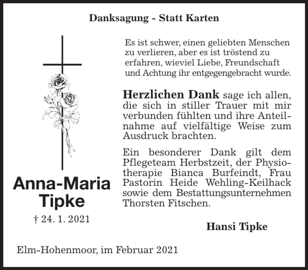 <p>Danksagung - Statt Karten<br />Es ist schwer, einen geliebten Menschen zu verlieren, aber es ist tröstend zu<br />erfahren, wieviel Liebe, Freundschaft und Achtung ihr entgegengebracht wurde.<br />Herzlichen Dank sage ich allen,<br />die sich in stiller Trauer mit mir verbunden fühlten und ihre Anteilnahme auf vielfältige Weise zum Ausdruck brachten.<br />Ein besonderer Dank gilt dem Pflegeteam Herbstzeit, der Physiotherapie Bianca Burfeindt, Frau Pastorin Heide Wehling-Keilhack sowie dem Bestattungsunternehmen<br />Thorsten Fitschen.<br />Hansi Tipke<br />Elm-Hohenmoor, im Februar 2021<br />Anna-Maria<br />Tipke<br />† 24. 1. 2021</p>