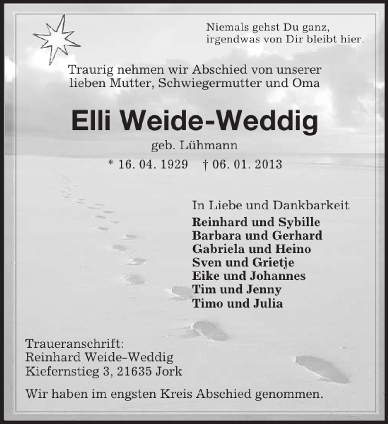 <p>Niemals gehst Du ganz,<br />irgendwas von Dir bleibt hier.</p><p>Traurig nehmen wir Abschied von unserer<br />lieben Mutter, Schwiegermutter und Oma</p><p>Elli Weide-Weddig<br />geb. Lühmann<br />* 16. 04. 1929</p><p>† 06. 01. 2013<br />In Liebe und Dankbarkeit<br />Reinhard und Sybille<br />Barbara und Gerhard<br />Gabriela und Heino<br />Sven und Grietje<br />Eike und Johannes<br />Tim und Jenny<br />Timo und Julia</p><p>Traueranschrift:<br />Reinhard Weide-Weddig<br />Kiefernstieg 3, 21635 Jork<br />Wir haben im engsten Kreis Abschied genommen.</p>