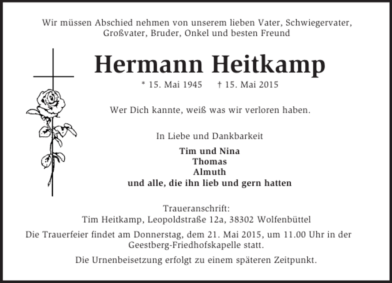 <p>Wir müssen Abschied nehmen von unserem lieben Vater, Schwiegervater,<br />Großvater, Bruder, Onkel und besten Freund<br />Hermann Heitkamp<br />* 15. Mai 1945 † 15. Mai 2015<br />Wer Dich kannte, weiß was wir verloren haben.<br />In Liebe und Dankbarkeit<br />Tim und Nina<br />Thomas<br />Almuth<br />und alle, die ihn lieb und gern hatten<br />Traueranschrift:<br />Tim Heitkamp, Leopoldstraße 12a, 38302 Wolfenbüttel<br />Die Trauerfeier findet am Donnerstag, dem 21. Mai 2015, um 11.00 Uhr in der Geestberg-Friedhofskapelle statt.<br />Die Urnenbeisetzung erfolgt zu einem späteren Zeitpunkt.</p>