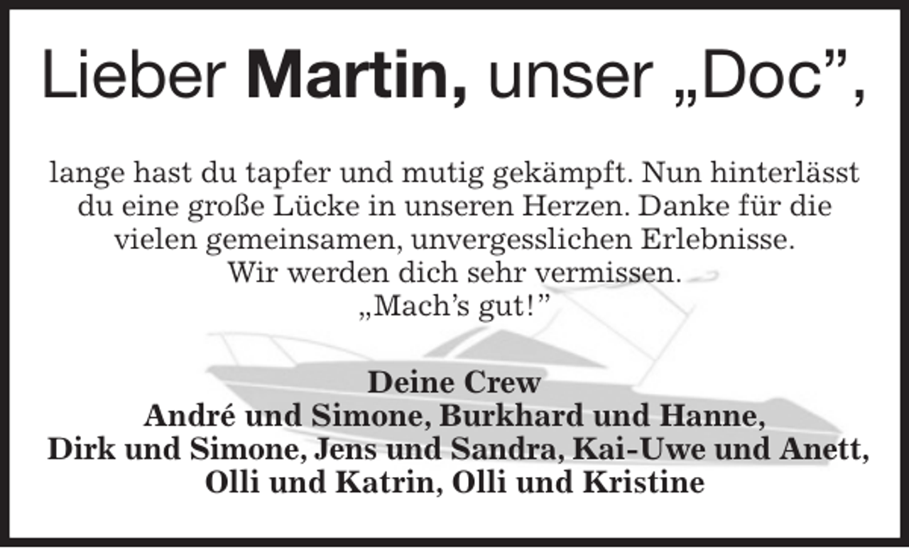 <p>Lieber Martin, unser „Doc”,<br />lange hast du tapfer und mutig gekämpft. Nun hinterlässt du eine große Lücke in unseren Herzen. Danke für die<br />vielen gemeinsamen, unvergesslichen Erlebnisse.<br />Wir werden dich sehr vermissen.<br />„Mach's gut!”<br />Deine Crew<br />André und Simone, Burkhard und Hanne,<br />Dirk und Simone, Jens und Sandra, Kai-Uwe und Anett,<br />Olli und Katrin, Olli und Kristine</p>