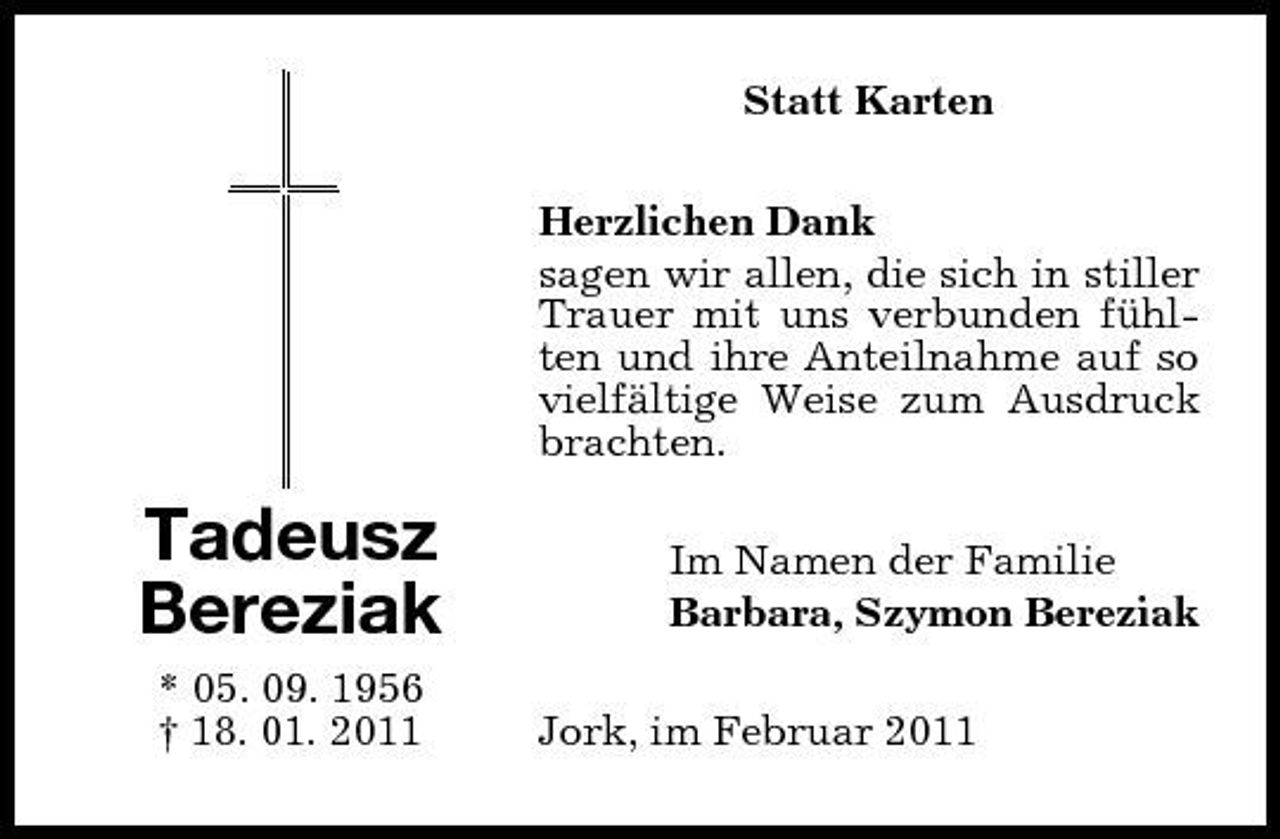 <p>Statt Karten Herzlichen Dank sagen wir allen, die sich in stiller Trauer mit uns verbunden fühlten und ihre Anteilnahme auf so vielfältige Weise zum Ausdruck brachten.</p><p>Tadeusz Bereziak<br />* 05. 09. 1956 † 18. 01. 2011</p><p>Im Namen der Familie Barbara, Szymon Bereziak Jork, im Februar 2011</p>