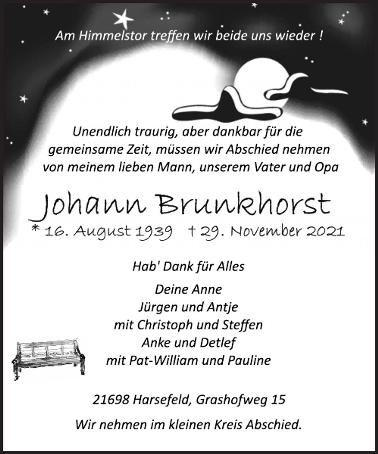 <p>Am Himmelstor treffen wir beide uns wieder !<br />Unendlich traurig, aber dankbar für die<br />gemeinsame Zeit, müssen wir Abschied nehmen<br />von meinem lieben Mann, unserem Vater und Opa<br />Johann Brunkhorst<br />* 16. August 1939 † 29. November 2021<br />Hab' Dank für Alles<br />Deine Anne<br />Jürgen und Antje<br />mit Christoph und Steffen<br />Anke und Detlef<br />mit PatWilliam<br />und Pauline<br />21698 Harsefeld, Grashofweg 15<br />Wir nehmen im kleinen Kreis Abschied.</p>