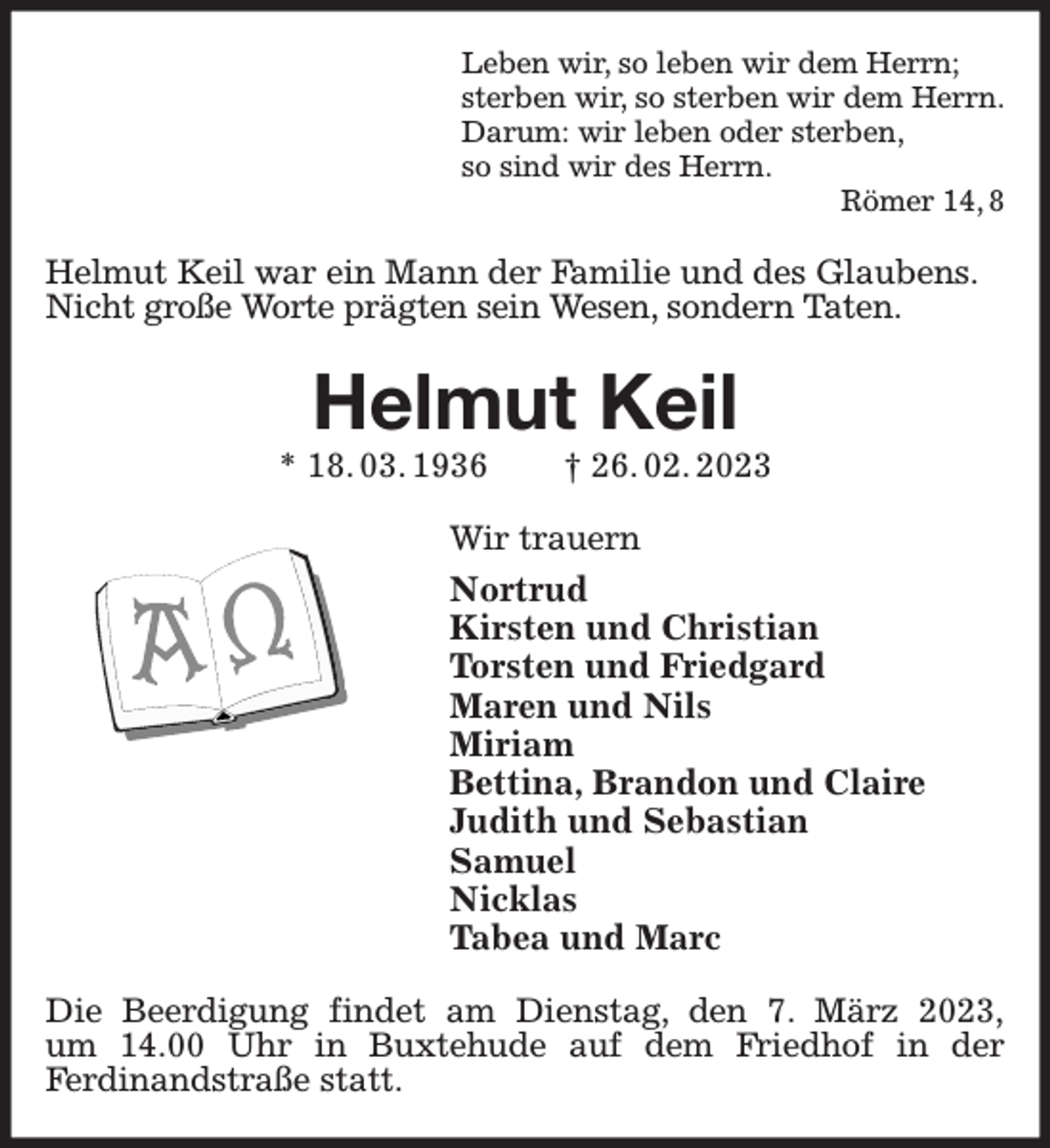 <p>Leben wir, so leben wir dem Herrn;<br />sterben wir, so sterben wir dem Herrn.<br />Darum: wir leben oder sterben,<br />so sind wir des Herrn.<br />Römer 14, 8<br />Helmut Keil war ein Mann der Familie und des Glaubens.<br />Nicht große Worte prägten sein Wesen, sondern Taten.<br />Helmut Keil<br />* 18. 03. 1936 † 26. 02. 2023<br />Wir trauern<br />Nortrud<br />Kirsten und Christian<br />Torsten und Friedgard<br />Maren und Nils<br />Miriam<br />Bettina, Brandon und Claire<br />Judith und Sebastian<br />Samuel<br />Nicklas<br />Tabea und Marc<br />Die Beerdigung findet am Dienstag, den 7. März 2023,<br />um 14.00 Uhr in Buxtehude auf dem Friedhof in der<br />Ferdinandstraße statt.</p>