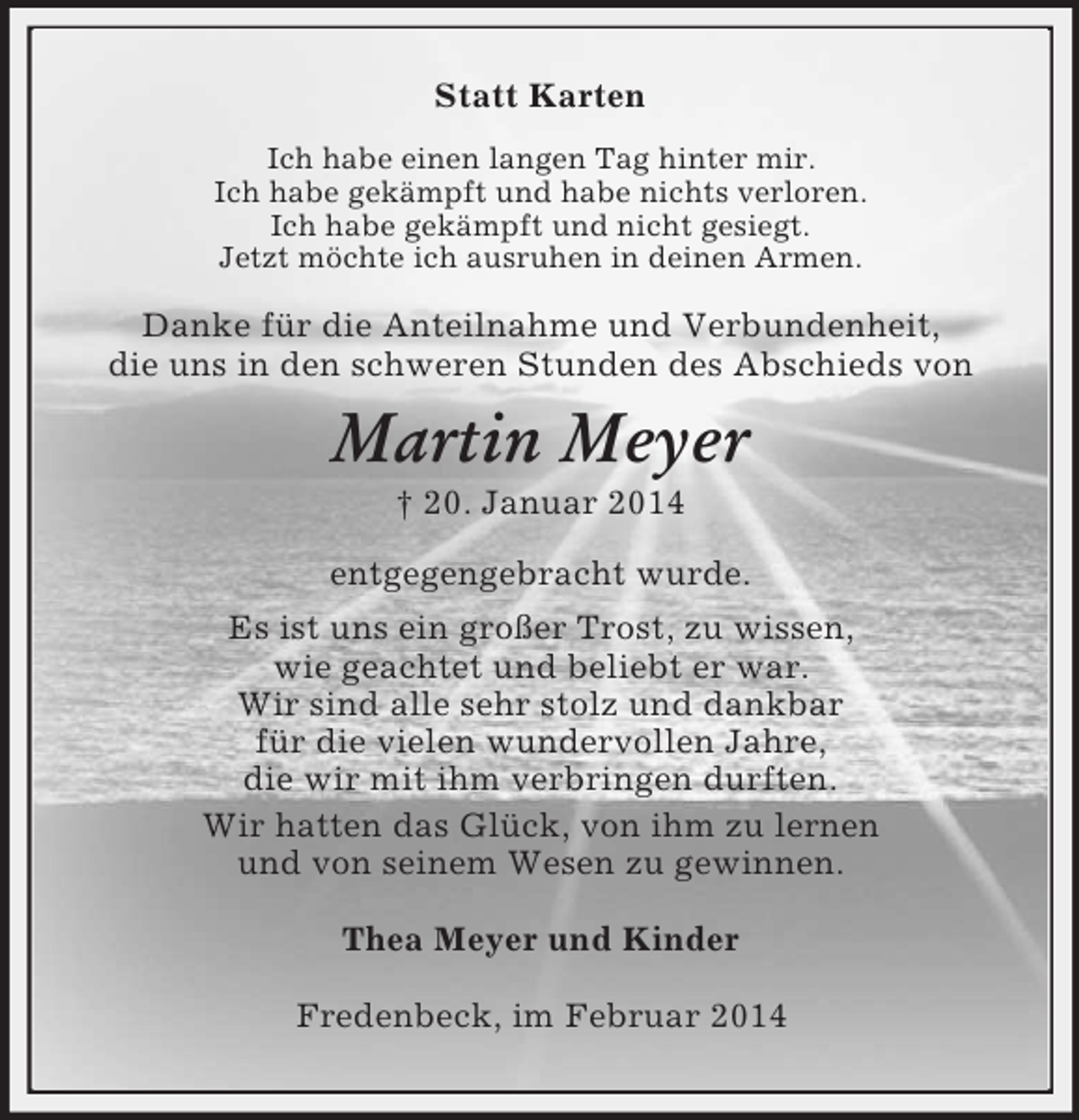<p>Statt Karten<br />Ich habe einen langen Tag hinter mir.<br />Ich habe gekämpft und habe nichts verloren.<br />Ich habe gekämpft und nicht gesiegt.<br />Jetzt möchte ich ausruhen in deinen Armen.<br />Danke für die Anteilnahme und Verbundenheit,<br />die uns in den schweren Stunden des Abschieds von<br />Martin Meyer<br />† 20. Januar 2014<br />entgegengebracht wurde.<br />Es ist uns ein großer Trost, zu wissen,<br />wie geachtet und beliebt er war.<br />Wir sind alle sehr stolz und dankbar<br />für die vielen wundervollen Jahre,<br />die wir mit ihm verbringen durften.<br />Wir hatten das Glück, von ihm zu lernen<br />und von seinem Wesen zu gewinnen.<br />Thea Meyer und Kinder<br />Fredenbeck, im Februar 2014</p>