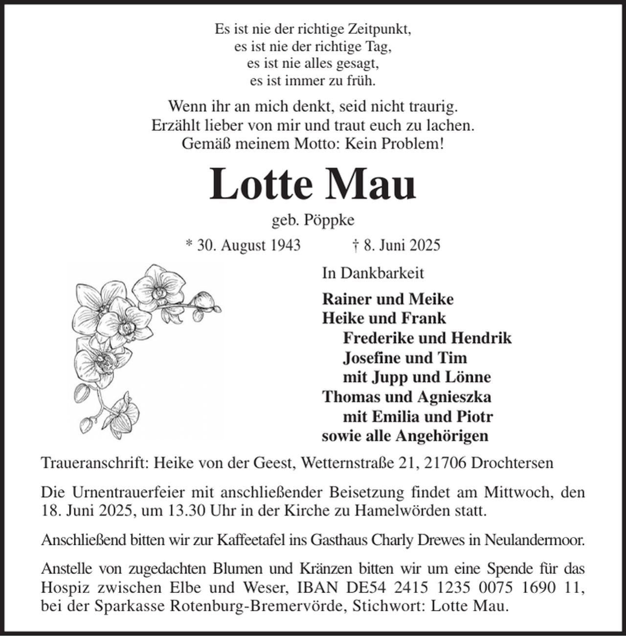 <p>Es ist nie der richtige Zeitpunkt,<br />es ist nie der richtige Tag,<br />es ist nie alles gesagt,<br />es ist immer zu früh.<br />Wenn ihr an mich denkt, seid nicht traurig.<br />Erzählt lieber von mir und traut euch zu lachen.<br />Gemäß meinem Motto: Kein Problem!<br />Lotte Mau<br />geb. Pöppke<br />* 30. August 1943 † 8. Juni 2025<br />In Dankbarkeit<br />Rainer und Meike<br />Heike und Frank<br />Frederike und Hendrik<br />Josefine und Tim<br />mit Jupp und Lönne<br />Thomas und Agnieszka<br />mit Emilia und Piotr<br />sowie alle Angehörigen<br />Traueranschrift: Heike von der Geest, Wetternstraße 21, 21706 Drochtersen<br />Die Urnentrauerfeier mit anschließender Beisetzung findet am Mittwoch, den<br />18. Juni 2025, um 13.30 Uhr in der Kirche zu Hamelwörden statt.<br />Anschließend bitten wir zur Kaffeetafel ins Gasthaus Charly Drewes in Neulandermoor.<br />Anstelle von zugedachten Blumen und Kränzen bitten wir um eine Spende für das<br />Hospiz zwischen Elbe und Weser, IBAN DE54 2415 1235 0075 1690 11,<br />bei der Sparkasse Rotenburg-Bremervörde, Stichwort: Lotte Mau.</p>
