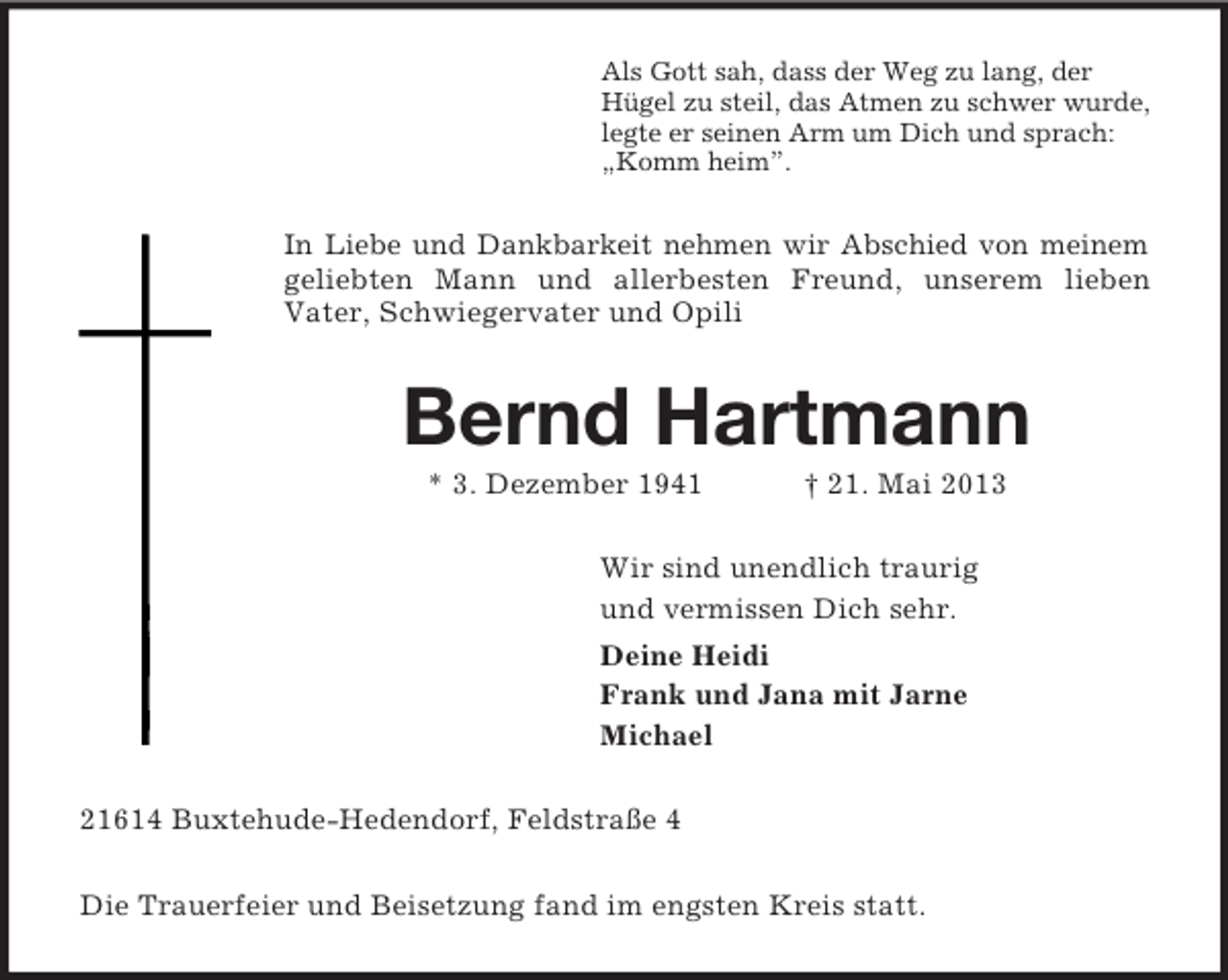 <p>Als Gott sah, dass der Weg zu lang, der<br />Hügel zu steil, das Atmen zu schwer wurde,<br />legte er seinen Arm um Dich und sprach:<br />„Komm heim”.<br />In Liebe und Dankbarkeit nehmen wir Abschied von meinem<br />geliebten Mann und allerbesten Freund, unserem lieben<br />Vater, Schwiegervater und Opili<br />Bernd Hartmann<br />* 3. Dezember 1941 † 21. Mai 2013<br />Wir sind unendlich traurig<br />und vermissen Dich sehr.<br />Deine Heidi<br />Frank und Jana mit Jarne<br />Michael<br />21614 Buxtehude-Hedendorf, Feldstraße 4<br />Die Trauerfeier und Beisetzung fand im engsten Kreis statt.</p>
