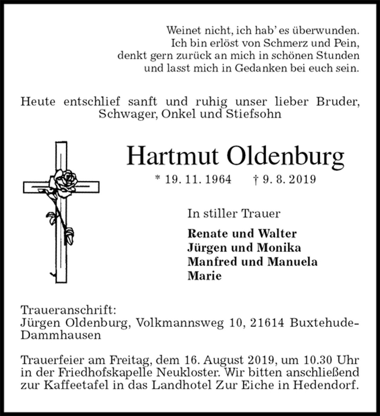 <p>Weinet nicht, ich hab’ es überwunden.<br />Ich bin erlöst von Schmerz und Pein,<br />denkt gern zurück an mich in schönen Stunden<br />und lasst mich in Gedanken bei euch sein.<br />Heute entschlief sanft und ruhig unser lieber Bruder, Schwager, Onkel und Stiefsohn<br />Hartmut Oldenburg<br />* 19. 11. 1964 † 9. 8. 2019<br />In stiller Trauer<br />Renate und Walter<br />Jürgen und Monika<br />Manfred und Manuela<br />Marie<br />Traueranschrift:<br />Jürgen Oldenburg, Volkmannsweg 10, 21614 Buxtehude-Dammhausen</p><p>Trauerfeier am Freitag, dem 16. August 2019, um 10.30 Uhr<br />in der Friedhofskapelle Neukloster. Wir bitten anschließend<br />zur Kaffeetafel in das Landhotel Zur Eiche in Hedendorf.</p>