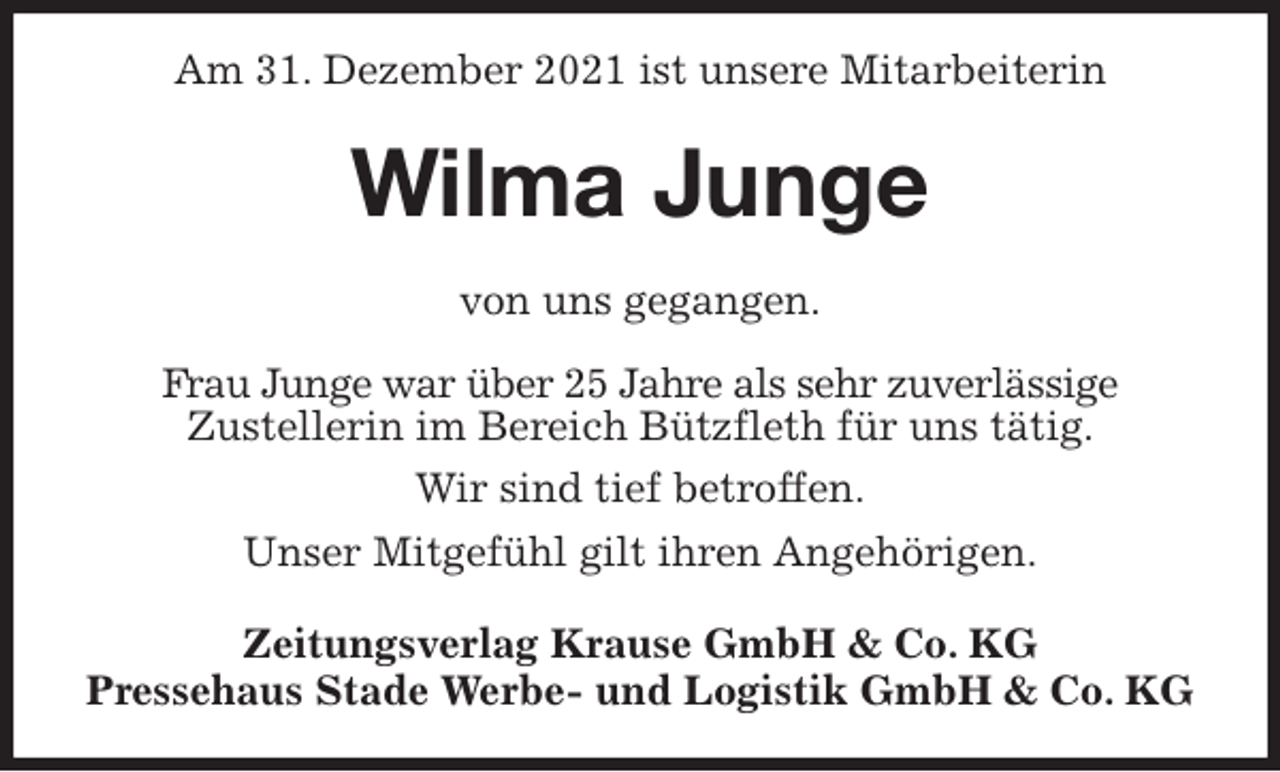 <p>Am 31. Dezember 2021 ist unsere Mitarbeiterin<br />Wilma Junge<br />Zeitungsverlag Krause GmbH &amp; Co. KG<br />Pressehaus Stade Werbe- und Logistik GmbH &amp; Co. KG<br />von uns gegangen.<br />Frau Junge war über 25 Jahre als sehr zuverlässige<br />Zustellerin im Bereich Bützfleth für uns tätig.<br />Wir sind tief betroffen.<br />Unser Mitgefühl gilt ihren Angehörigen.</p>