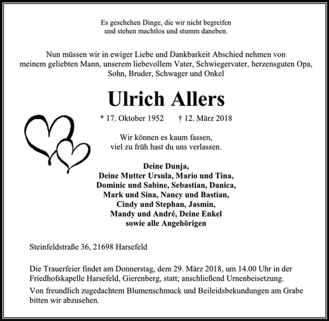 <p>Nun müssen wir in ewiger Liebe und Dankbarkeit Abschied nehmen von meinem geliebten Mann, unserem liebevollem Vater, Schwiegervater, herzensguten Opa, Sohn, Schwiegervater, Bruder, Schwager und Onkel<br />Ulrich Allers<br />* 17. Oktober 1952 † 12. März 2018<br />Wir können es kaum fassen, viel zu früh hast du uns verlassen.<br />Deine Dunja,<br />Deine Mutter Ursula, Mario und Tina,<br />Dominic und Sabine, Sebastian, Danica,<br />Mark und Sina, Nancy und Bastian,<br />Cindy und Stephan, Jasmin,<br />Mandy und André, Deine Enkel<br />sowie alle Angehörigen<br />Steinfeldstraße 36, 21698 Harsefeld<br />Die Trauerfeier findet am Donnerstag, dem 29. März 2018, um 14.00 Uhr in der<br />Friedhofskapelle Harsefeld, Gierenberg, statt; anschließend Urnenbeisetzung.<br />Von freundlich zugedachtem Blumenschmuck und Beileidsbekundungen am Grabe<br />bitten wir abzusehen.</p>