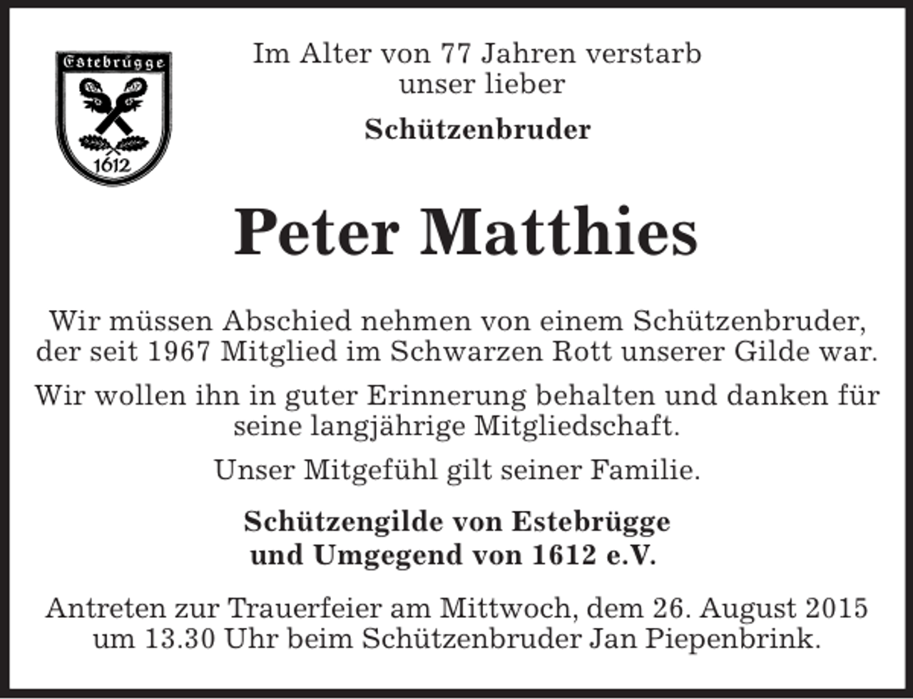<p>Im Alter von 77 Jahren verstarb<br />unser lieber<br />Schützenbruder<br />Peter Matthies</p><p>Wir müssen Abschied nehmen von einem Schützenbruder, der seit 1967 Mitglied im Schwarzen Rott unserer Gilde war.<br />Wir wollen ihn in guter Erinnerung behalten und danken für seine langjährige Mitgliedschaft.<br />Unser Mitgefühl gilt seiner Familie.<br />Schützengilde von Estebrügge<br />und Umgegend von 1612 e.V.</p><p>Antreten zur Trauerfeier am Mittwoch, dem 26. August 2015 um 13.30 Uhr beim Schützenbruder Jan Piepenbrink.</p>
