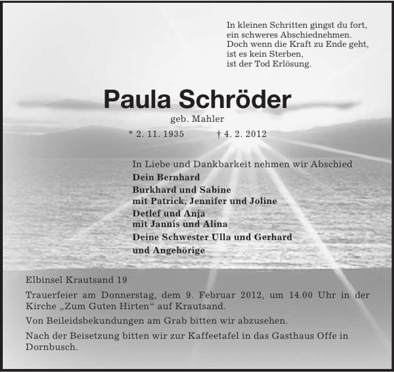 <p>In kleinen Schritten gingst du fort,<br />ein schweres Abschiednehmen.<br />Doch wenn die Kraft zu Ende geht,<br />ist es kein Sterben,<br />ist der Tod Erlösung.</p><p>Paula Schröder<br />geb. Mahler<br />* 2. 11. 1935</p><p>† 4. 2. 2012</p><p>In Liebe und Dankbarkeit nehmen wir Abschied<br />Dein Bernhard<br />Burkhard und Sabine<br />mit Patrick, Jennifer und Joline<br />Detlef und Anja<br />mit Jannis und Alina<br />Deine Schwester Ulla und Gerhard<br />und Angehörige<br />Elbinsel Krautsand 19<br />Trauerfeier am Donnerstag, dem 9. Februar 2012, um 14.00 Uhr in der<br />Kirche „Zum Guten Hirten“ auf Krautsand.<br />Von Beileidsbekundungen am Grab bitten wir abzusehen.<br />Nach der Beisetzung bitten wir zur Kaffeetafel in das Gasthaus Offe in<br />Dornbusch.</p>