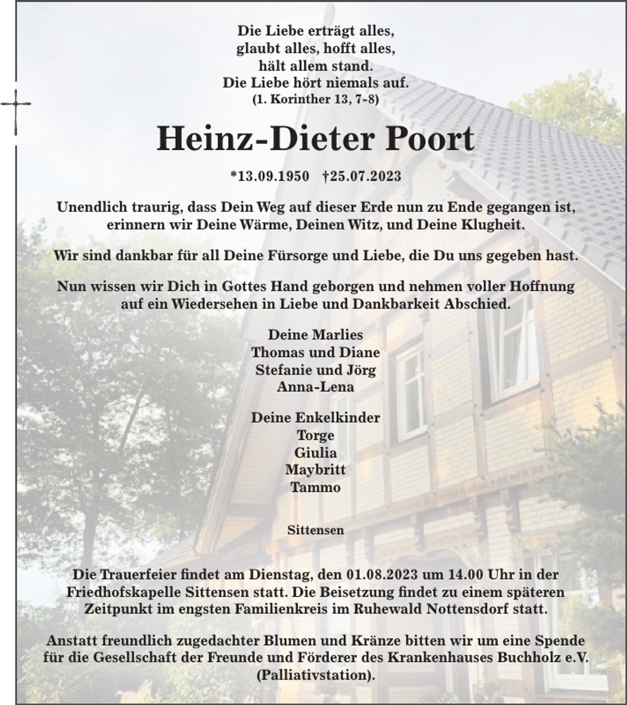 <p>Die Liebe erträgt alles,<br />glaubt alles, hofft alles,<br />hält allem stand.<br />Die Liebe hört niemals auf.<br />(1. Korinther 13, 7-8)<br />Heinz-Dieter Poort<br />*13.09.1950 †25.07.2023<br />Unendlich traurig, dass Dein Weg auf dieser<br />Erde nun zu Ende gegangen ist,<br />erinnern wir Deine Wärme, Deinen Witz,<br />und Deine Klugheit. Wir sind dankbar für<br />all Deine Fürsorge und Liebe, die Du uns gegeben hast.</p><p>Nun wissen wir Dich in Gottes Hand geborgen<br />und nehmen voller Hoffnung auf ein Wiedersehen<br />in Liebe und Dankbarkeit Abschied.<br />Deine Marlies<br />Thomas und Diane<br />Stefanie und Jörg<br />Anna-Lena</p><p>Deine Enkelkinder<br />Torge<br />Giulia<br />Maybritt<br />Tammo<br />Zum Fahnenholz 25, 27419 Sittensen</p><p>Die Trauerfeier findet am Dienstag, den 01.08.2023 um 14.00 Uhr<br />in der Friedhofskapelle Sittensen statt.<br />Die Beisetzung findet zu einem späteren Zeitpunkt<br />im engsten Familienkreis im Ruhewald Nottensdorf statt.</p><p>Anstatt freundlich zugedachter Blumen und Kränze,<br />bitten wir um eine Spende für die Gesellschaft der Freunde und<br />Förderer des Krankenhauses Buchholz e.V. (Palliativstation).</p>