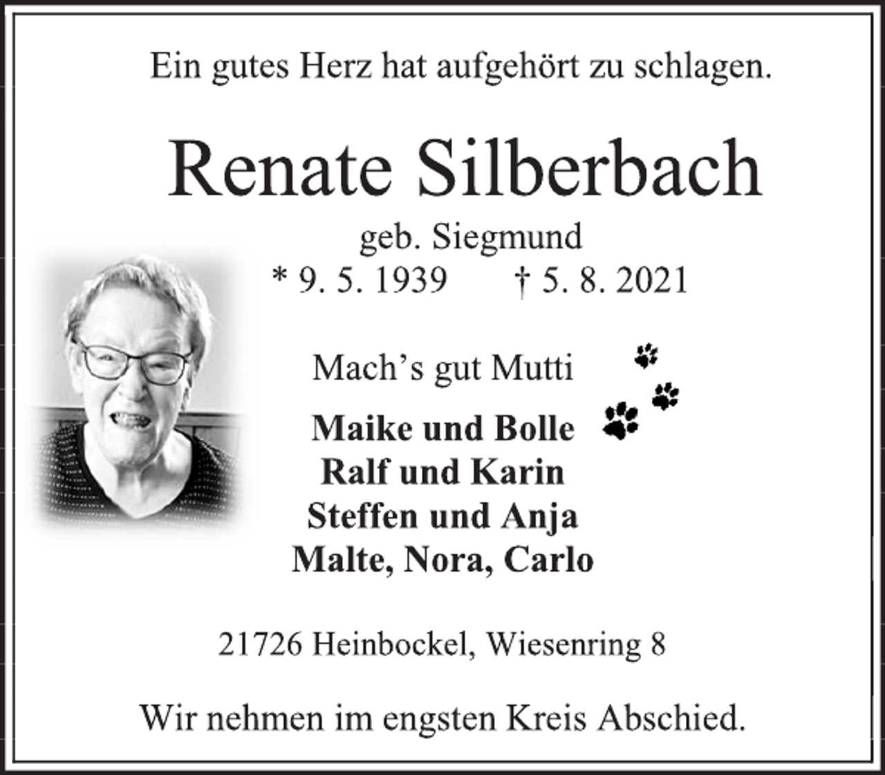 <p>Ein gutes Herz hat aufgehört zu schlagen.<br />Renate Silberbach<br />geb. Siegmund<br />* 9. 5. 1939 † 5. 8. 2021<br />Mach's gut Mutti<br />Maike und Bolle<br />Ralf und Karin<br />Steffen und Anja<br />Malte, Nora, Carlo<br />21726 Heinbockel, Wiesenring 8<br />Wir nehmen im engsten Kreis Abschied.</p>