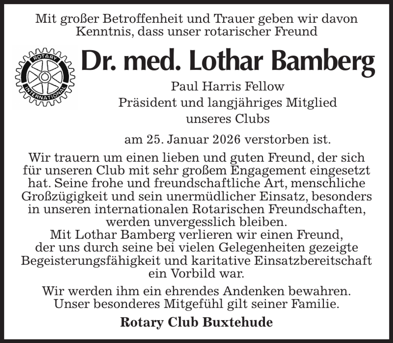 <p>Mit großer Betroffenheit und Trauer geben wir davon<br />Kenntnis, dass unser rotarischer Freund<br />Dr. med. Lothar Bamberg<br />Paul Harris Fellow<br />Präsident und langjähriges Mitglied<br />unseres Clubs<br />am 25. Januar 2026 verstorben ist.<br />Wir trauern um einen lieben und guten Freund, der sich<br />für unseren Club mit sehr großem Engagement eingesetzt hat. Seine frohe und freundschaftliche Art, menschliche<br />Großzügigkeit und sein unermüdlicher Einsatz, besonders in unseren internationalen Rotarischen Freundschaften, werden unvergesslich bleiben.<br />Mit Lothar Bamberg verlieren wir einen Freund,<br />der uns durch seine bei vielen Gelegenheiten gezeigte<br />Begeisterungsfähigkeit und karitative Einsatzbereitschaft ein Vorbild war.<br />Wir werden ihm ein ehrendes Andenken bewahren.<br />Unser besonderes Mitgefühl gilt seiner Familie.<br />Rotary Club Buxtehude</p>