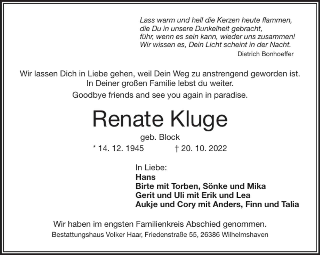 <p>Lass warm und hell die Kerzen heute flammen,<br />die Du in unsere Dunkelheit gebracht,<br />führ, wenn es sein kann, wieder uns zusammen!<br />Wir wissen es, Dein Licht scheint in der Nacht.<br />Dietrich Bonhoeffer<br />Wir lassen Dich in Liebe gehen, weil Dein Weg zu anstrengend geworden ist.<br />In Deiner großen Familie lebst du weiter.<br />Goodbye friends and see you again in paradise.<br />Renate Kluge<br />geb. Block<br />* 14. 12. 1945 † 20. 10. 2022<br />In Liebe:<br />Hans<br />Birte mit Torben, Sönke und Mika<br />Gerit und Uli mit Erik und Lea<br />Aukje und Cory mit Anders, Finn und Talia<br />Wir haben im engsten Familienkreis Abschied genommen.<br />Bestattungshaus Volker Haar, Friedenstraße 55, 26386 Wilhelmshaven</p>