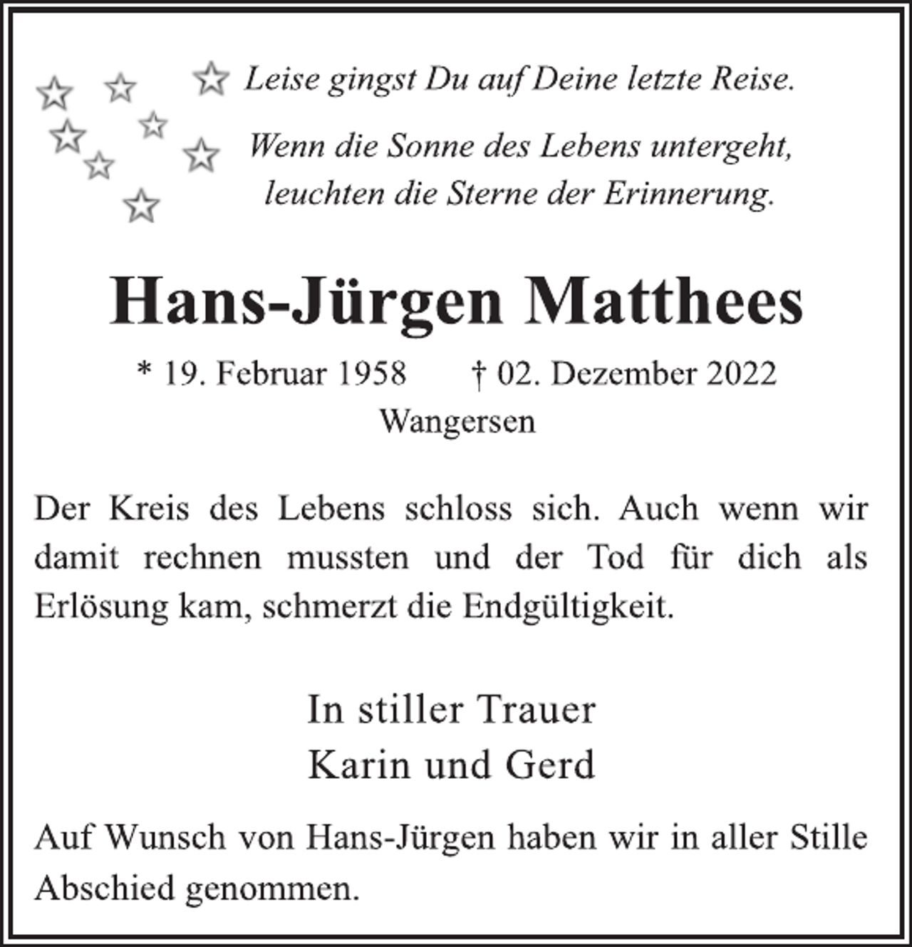 <p>Leise gingst Du auf Deine letzte Reise.<br />Wenn die Sonne des Lebens untergeht,<br />leuchten die Sterne der Erinnerung.<br />Hans-Jürgen Matthees<br />* 19. Februar 1958 † 02. Dezember 2022<br />Wangersen<br />Der Kreis des Lebens schloss sich. Auch wenn wir<br />damit rechnen mussten und der Tod für dich als<br />Erlösung kam, schmerzt die Endgültigkeit.<br />In stiller Trauer<br />Karin und Gerd<br />Auf Wunsch von Hans-Jürgen haben wir in aller Stille<br />Abschied genommen.</p>