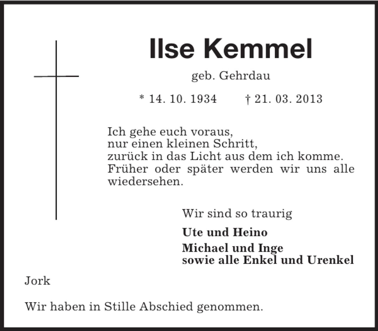 <p>Ilse Kemmel<br />geb. Gehrdau<br />* 14. 10. 1934</p><p>† 21. 03. 2013</p><p>Ich gehe euch voraus,<br />nur einen kleinen Schritt,<br />zurück in das Licht aus dem ich komme.<br />Früher oder später werden wir uns alle<br />wiedersehen.<br />Wir sind so traurig<br />Ute und Heino<br />Michael und Inge<br />sowie alle Enkel und Urenkel<br />Jork<br />Wir haben in Stille Abschied genommen.</p>