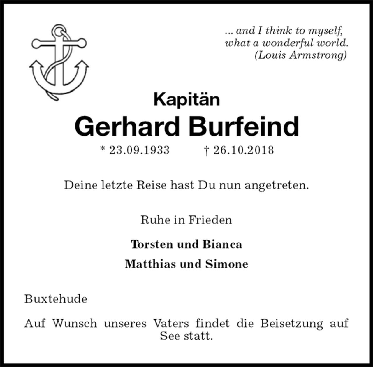 <p>... and I think to myself,<br />what a wonderful world.<br />(Louis Armstrong)<br />Kapitän<br />Gerhard Burfeind<br />* 23.09.1933 † 26.10.2018<br />Deine letzte Reise hast Du nun angetreten.<br />Ruhe in Frieden</p><p>Torsten und Bianca<br />Matthias und Simone<br />Buxtehude</p><p>Auf Wunsch unseres Vaters findet die Beisetzung auf See statt.</p>