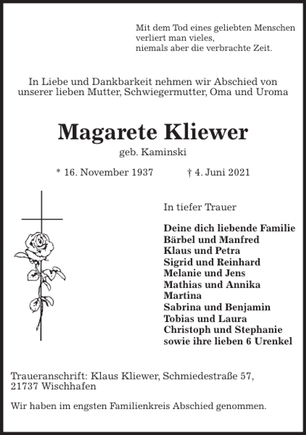 <p>Mit dem Tod eines geliebten Menschen<br />verliert man vieles,<br />niemals aber die verbrachte Zeit.<br />In Liebe und Dankbarkeit nehmen wir Abschied von<br />unserer lieben Mutter, Schwiegermutter, Oma und Uroma<br />Magarete Kliewer<br />geb. Kaminski<br />* 16. November 1937 † 4. Juni 2021<br />In tiefer Trauer</p>
<p>Deine dich liebende Familie<br />Bärbel und Manfred<br />Klaus und Petra<br />Sigrid und Reinhard<br />Melanie und Jens<br />Mathias und Annika<br />Martina<br />Sabrina und Benjamin<br />Tobias und Laura<br />Christoph und Stephanie<br />sowie ihre lieben 6 Urenkel<br />Traueranschrift: Klaus Kliewer, Schmiedestraße 57,<br />21737 Wischhafen</p>
<p>Wir haben im engsten Familienkreis Abschied genommen.</p>