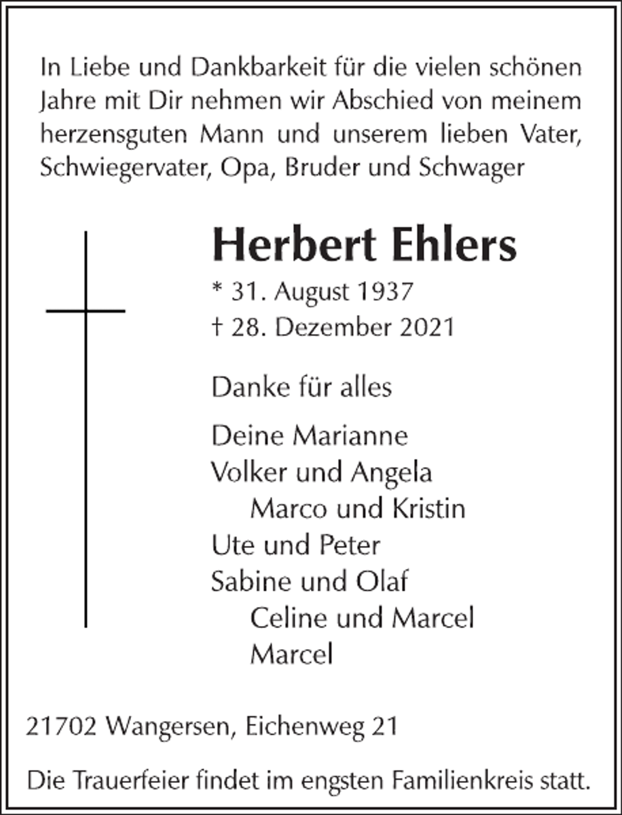 <p>In Liebe und Dankbarkeit für die vielen schönen<br />Jahre mit Dir nehmen wir Abschied von meinem<br />herzensguten Mann und unserem lieben Vater,<br />Schwiegervater, Opa, Bruder und Schwager<br />Herbert Ehlers<br />* 31. August 1937<br />† 28. Dezember 2021<br />Danke für alles<br />Deine Marianne<br />Volker und Angela<br />Marco und Kristin<br />Ute und Peter<br />Sabine und Olaf<br />Celine und Marcel<br />Marcel<br />21702 Wangersen, Eichenweg 21<br />Die Trauerfeier findet im engsten Familienkreis statt</p>