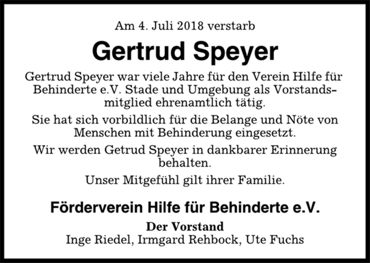 <p>Am 4. Juli 2018 verstarb<br />Gertrud Speyer<br />Gertrud Speyer war viele Jahre für den Verein Hilfe für<br />Behinderte e.V. Stade und Umgebung als Vorstandsmitglied<br />ehrenamtlich tätig.<br />Sie hat sich vorbildlich für die Belange und Nöte von<br />Menschen mit Behinderung eingesetzt.<br />Wir werden Getrud Speyer in dankbarer Erinnerung<br />behalten.<br />Unser Mitgefühl gilt ihrer Familie.<br />Förderverein Hilfe für Behinderte e.V.<br />Der Vorstand<br />Inge Riedel, Irmgard Rehbock, Ute Fuchs</p>