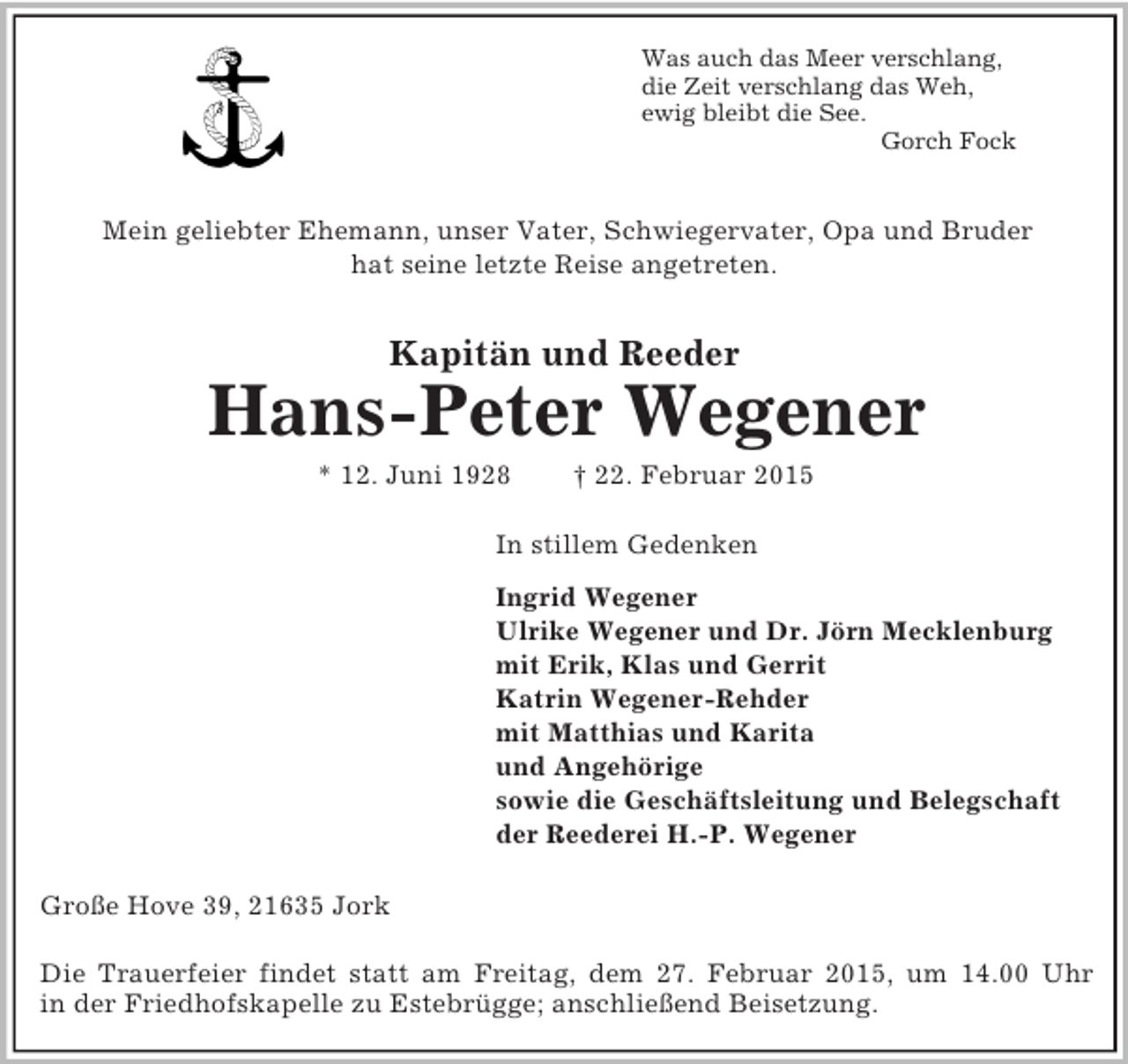 <p>Was auch das Meer verschlang,<br />die Zeit verschlang das Weh,<br />ewig bleibt die See.<br />Gorch Fock<br />Mein geliebter Ehemann, unser Vater, Schwiegervater, Opa und Bruder<br />hat seine letzte Reise angetreten.<br />Kapitän und Reeder<br />Hans-Peter Wegener<br />* 12. Juni 1928 † 22. Februar 2015<br />In stillem Gedenken<br />Ingrid Wegener<br />Ulrike Wegener und Dr. Jörn Mecklenburg<br />mit Erik, Klas und Gerrit<br />Katrin Wegener-Rehder<br />mit Matthias und Karita<br />und Angehörige<br />sowie die Geschäftsleitung und Belegschaft<br />der Reederei H.-P. Wegener</p><p>Große Hove 39, 21635 Jork<br />Die Trauerfeier findet statt am Freitag, dem 27. Februar 2015, um 14.00 Uhr<br />in der Friedhofskapelle zu Estebrügge; anschließend Beisetzung.</p>