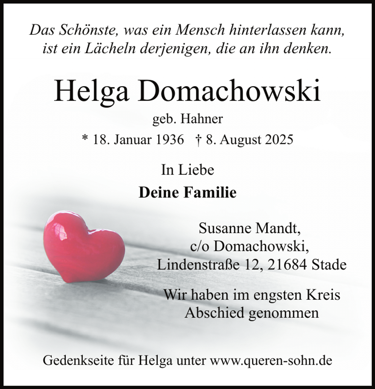 <p>Das Schönste, was ein Mensch hinterlassen kann,<br />ist ein Lächeln derjenigen, die an ihn denken.</p><p>Helga Domachowski<br />geb. Hahner<br />* 18. Januar 1936 † 8. August 2025</p><p>In Liebe<br />Deine Familie<br />Susanne Mandt,<br />c/o Domachowski,<br />Lindenstraße 12, 21684 Stade<br />Wir haben im engsten Kreis<br />Abschied genommen<br />Gedenkseite für Helga unter www.queren-sohn.de</p>