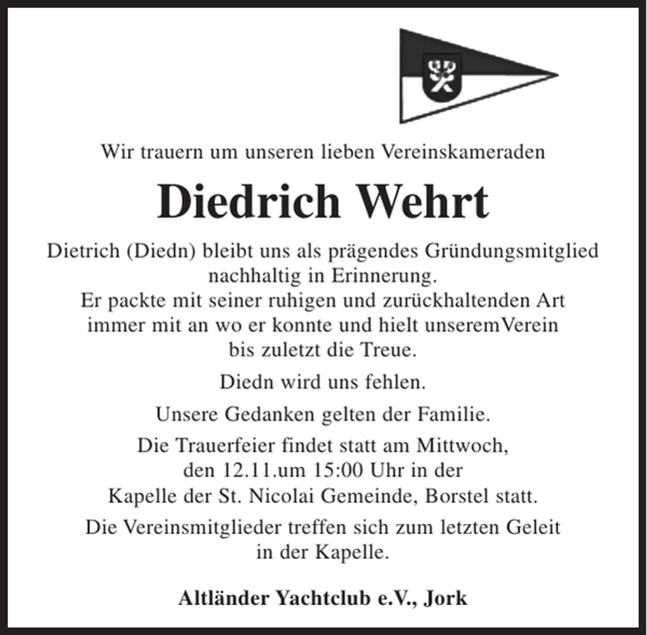 <p>Wir trauern um unseren lieben Vereinskameraden<br />Diedrich Wehrt<br />Dietrich (Diedn) bleibt uns als prägendes Gründungsmitglied<br />nachhaltig in Erinnerung.<br />Er packte mit seiner ruhigen und zurückhaltenden Art<br />immer mit an wo er konnte und hielt unseremVerein<br />bis zuletzt die Treue.<br />Diedn wird uns fehlen.<br />Unsere Gedanken gelten der Familie.<br />Die Trauerfeier findet statt am Mittwoch,<br />den 12.11.um 15:00 Uhr in der<br />Kapelle der St. Nicolai Gemeinde, Borstel statt.<br />Die Vereinsmitglieder treffen sich zum letzten Geleit<br />in der Kapelle.<br />Altländer Yachtclub e.V., Jork</p>